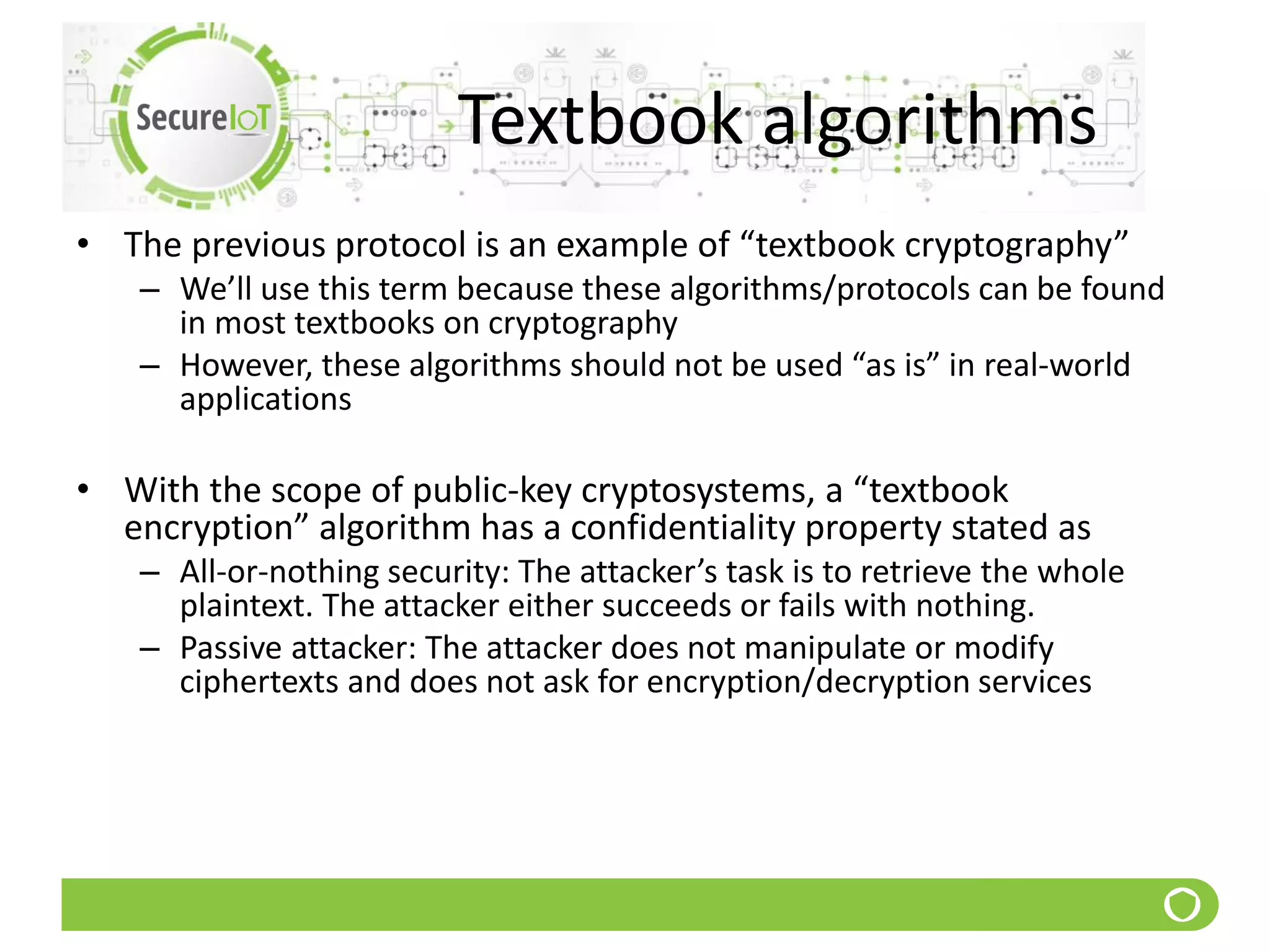 Textbook algorithms
• The previous protocol is an example of “textbook cryptography”
– We’ll use this term because these algorithms/protocols can be found
in most textbooks on cryptography
– However, these algorithms should not be used “as is” in real-world
applications
• With the scope of public-key cryptosystems, a “textbook
encryption” algorithm has a confidentiality property stated as
– All-or-nothing security: The attacker’s task is to retrieve the whole
plaintext. The attacker either succeeds or fails with nothing.
– Passive attacker: The attacker does not manipulate or modify
ciphertexts and does not ask for encryption/decryption services
 