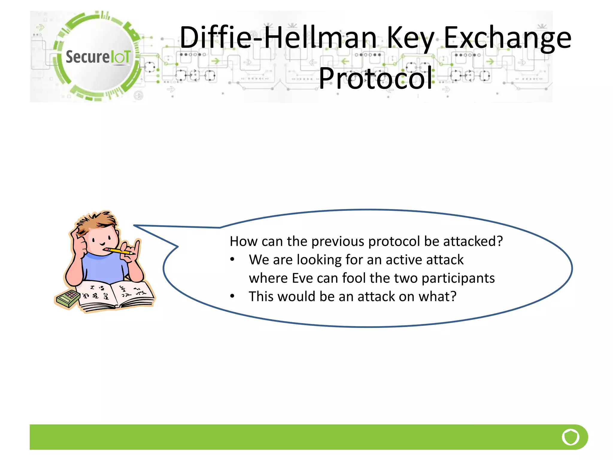 Diffie-Hellman Key Exchange
Protocol
How can the previous protocol be attacked?
• We are looking for an active attack
where Eve can fool the two participants
• This would be an attack on what?
 