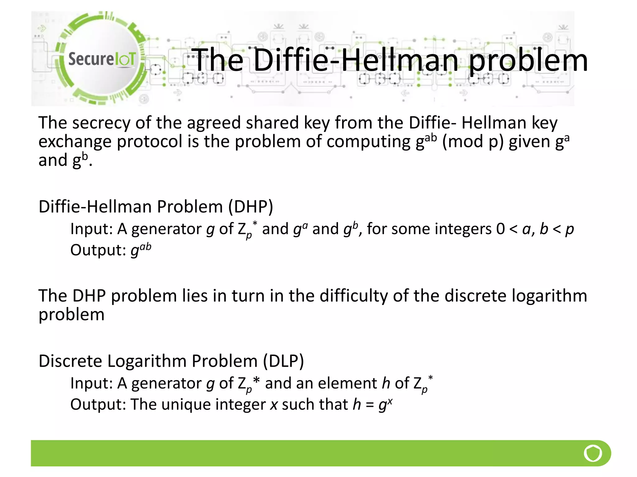 The Diffie-Hellman problem
The secrecy of the agreed shared key from the Diffie- Hellman key
exchange protocol is the problem of computing gab (mod p) given ga
and gb.
Diffie-Hellman Problem (DHP)
Input: A generator g of Zp
* and ga and gb, for some integers 0 < a, b < p
Output: gab
The DHP problem lies in turn in the difficulty of the discrete logarithm
problem
Discrete Logarithm Problem (DLP)
Input: A generator g of Zp* and an element h of Zp
*
Output: The unique integer x such that h = gx
 