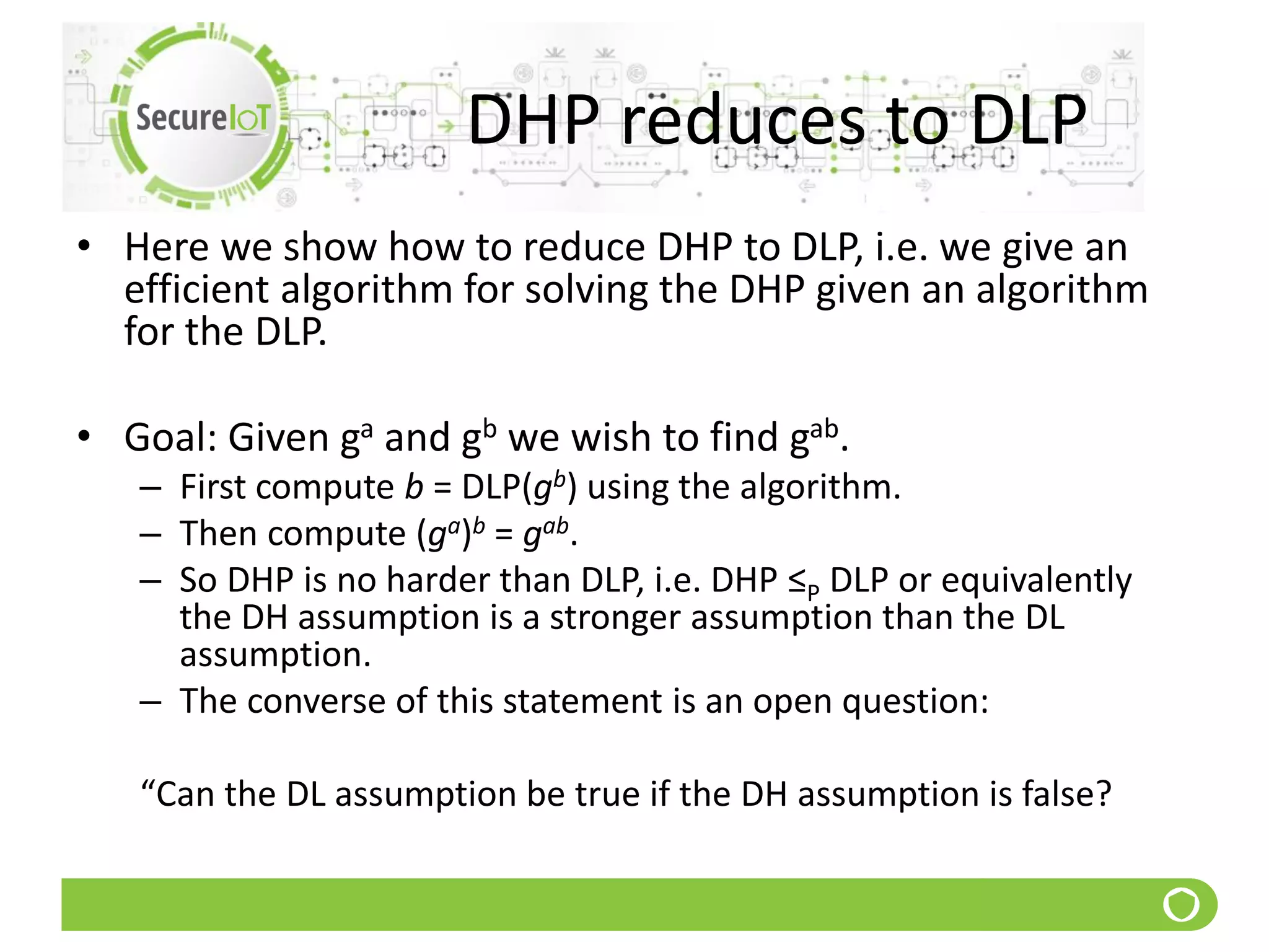 DHP reduces to DLP
• Here we show how to reduce DHP to DLP, i.e. we give an
efficient algorithm for solving the DHP given an algorithm
for the DLP.
• Goal: Given ga and gb we wish to find gab.
– First compute b = DLP(gb) using the algorithm.
– Then compute (ga)b = gab.
– So DHP is no harder than DLP, i.e. DHP ≤P DLP or equivalently
the DH assumption is a stronger assumption than the DL
assumption.
– The converse of this statement is an open question:
“Can the DL assumption be true if the DH assumption is false?
 