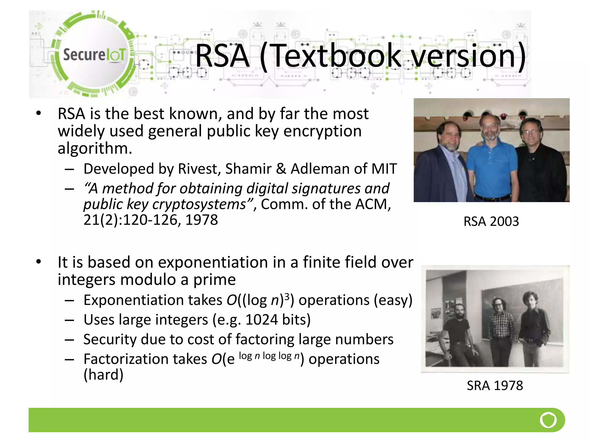 RSA (Textbook version)
• RSA is the best known, and by far the most
widely used general public key encryption
algorithm.
– Developed by Rivest, Shamir & Adleman of MIT
– “A method for obtaining digital signatures and
public key cryptosystems”, Comm. of the ACM,
21(2):120-126, 1978
• It is based on exponentiation in a finite field over
integers modulo a prime
– Exponentiation takes O((log n)3) operations (easy)
– Uses large integers (e.g. 1024 bits)
– Security due to cost of factoring large numbers
– Factorization takes O(e log n log log n) operations
(hard)
RSA 2003
SRA 1978
 