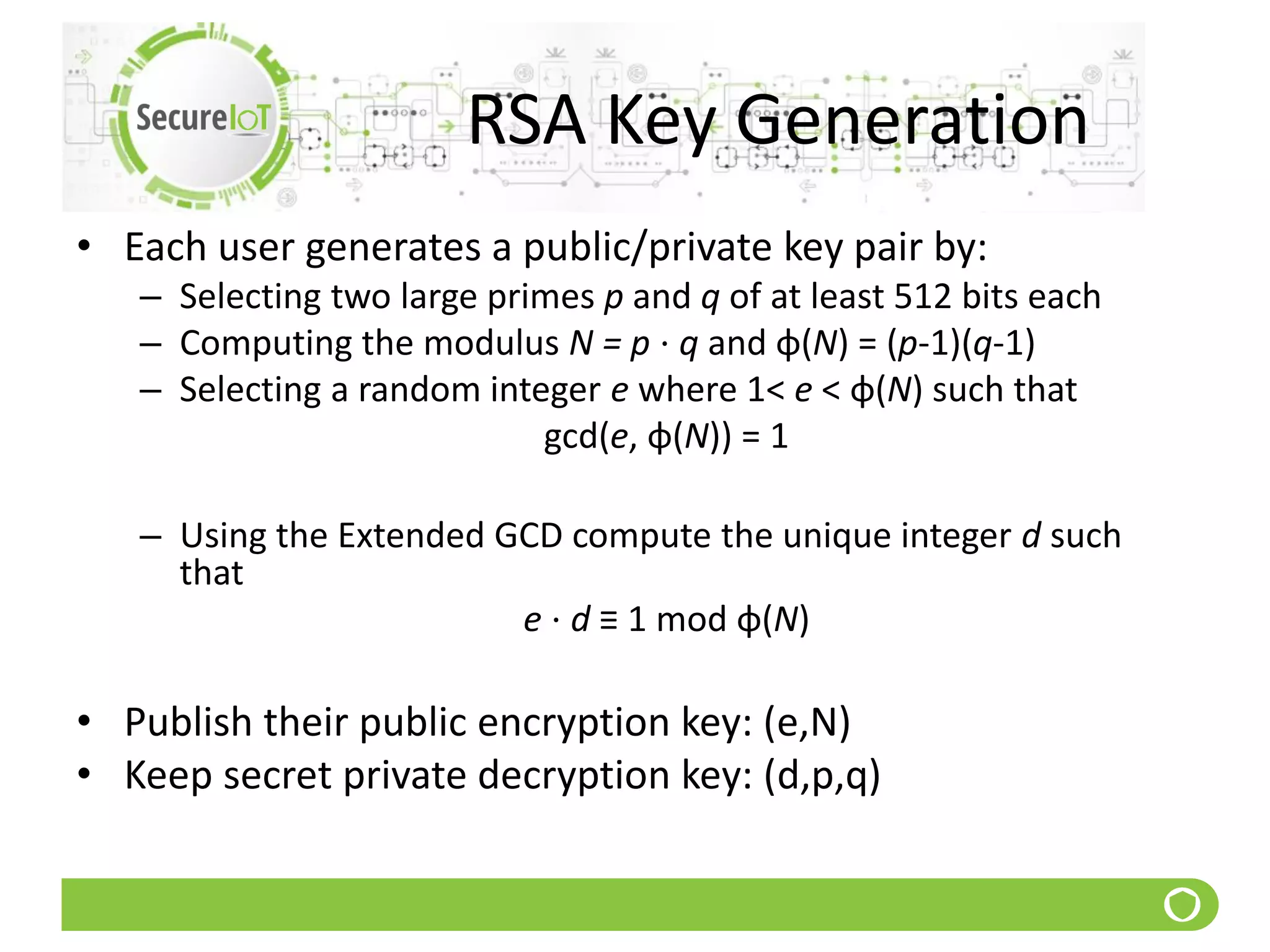 RSA Key Generation
• Each user generates a public/private key pair by:
– Selecting two large primes p and q of at least 512 bits each
– Computing the modulus N = p ⋅ q and φ(N) = (p-1)(q-1)
– Selecting a random integer e where 1< e < φ(N) such that
gcd(e, φ(N)) = 1
– Using the Extended GCD compute the unique integer d such
that
e ⋅ d ≡ 1 mod φ(N)
• Publish their public encryption key: (e,N)
• Keep secret private decryption key: (d,p,q)
 
