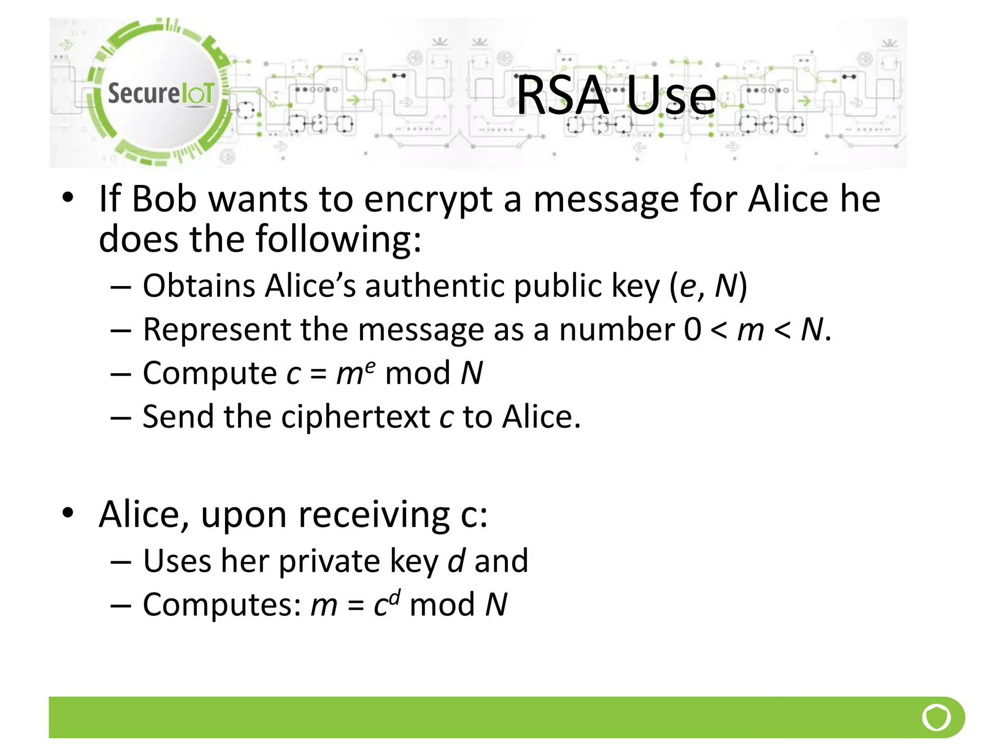 RSA Use
• If Bob wants to encrypt a message for Alice he
does the following:
– Obtains Alice’s authentic public key (e, N)
– Represent the message as a number 0 < m < N.
– Compute c = me mod N
– Send the ciphertext c to Alice.
• Alice, upon receiving c:
– Uses her private key d and
– Computes: m = cd mod N
 