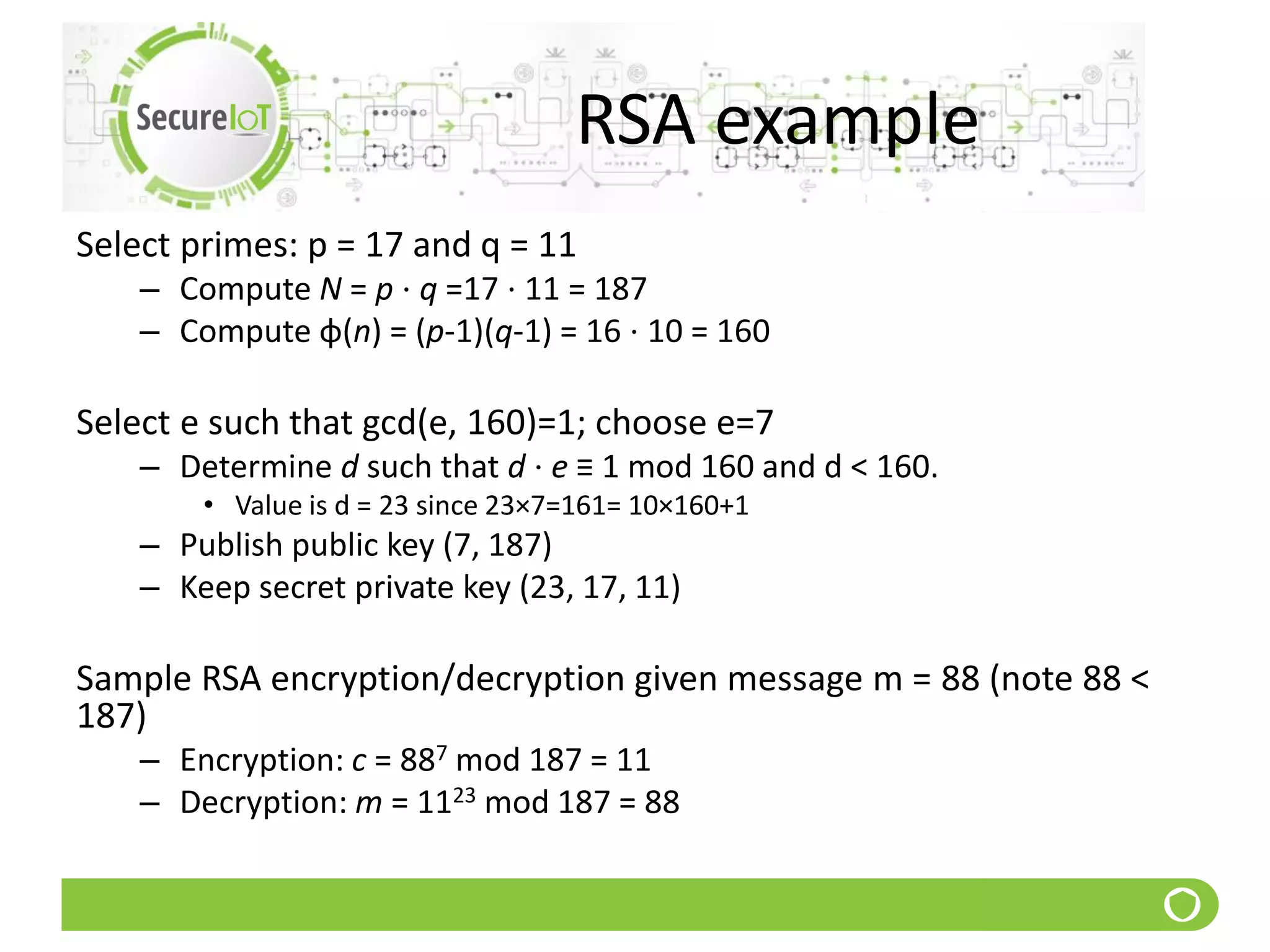 RSA example
Select primes: p = 17 and q = 11
– Compute N = p ⋅ q =17 ⋅ 11 = 187
– Compute φ(n) = (p-1)(q-1) = 16 ⋅ 10 = 160
Select e such that gcd(e, 160)=1; choose e=7
– Determine d such that d ⋅ e ≡ 1 mod 160 and d < 160.
• Value is d = 23 since 23×7=161= 10×160+1
– Publish public key (7, 187)
– Keep secret private key (23, 17, 11)
Sample RSA encryption/decryption given message m = 88 (note 88 <
187)
– Encryption: c = 887 mod 187 = 11
– Decryption: m = 1123 mod 187 = 88
 