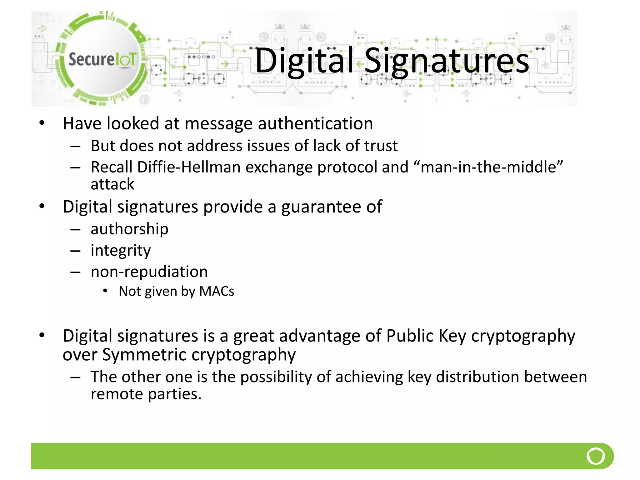 Digital Signatures
• Have looked at message authentication
– But does not address issues of lack of trust
– Recall Diffie-Hellman exchange protocol and “man-in-the-middle”
attack
• Digital signatures provide a guarantee of
– authorship
– integrity
– non-repudiation
• Not given by MACs
• Digital signatures is a great advantage of Public Key cryptography
over Symmetric cryptography
– The other one is the possibility of achieving key distribution between
remote parties.
 