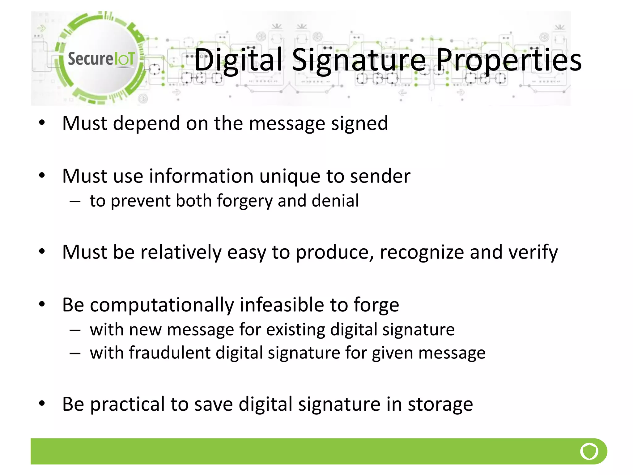 Digital Signature Properties
• Must depend on the message signed
• Must use information unique to sender
– to prevent both forgery and denial
• Must be relatively easy to produce, recognize and verify
• Be computationally infeasible to forge
– with new message for existing digital signature
– with fraudulent digital signature for given message
• Be practical to save digital signature in storage
 