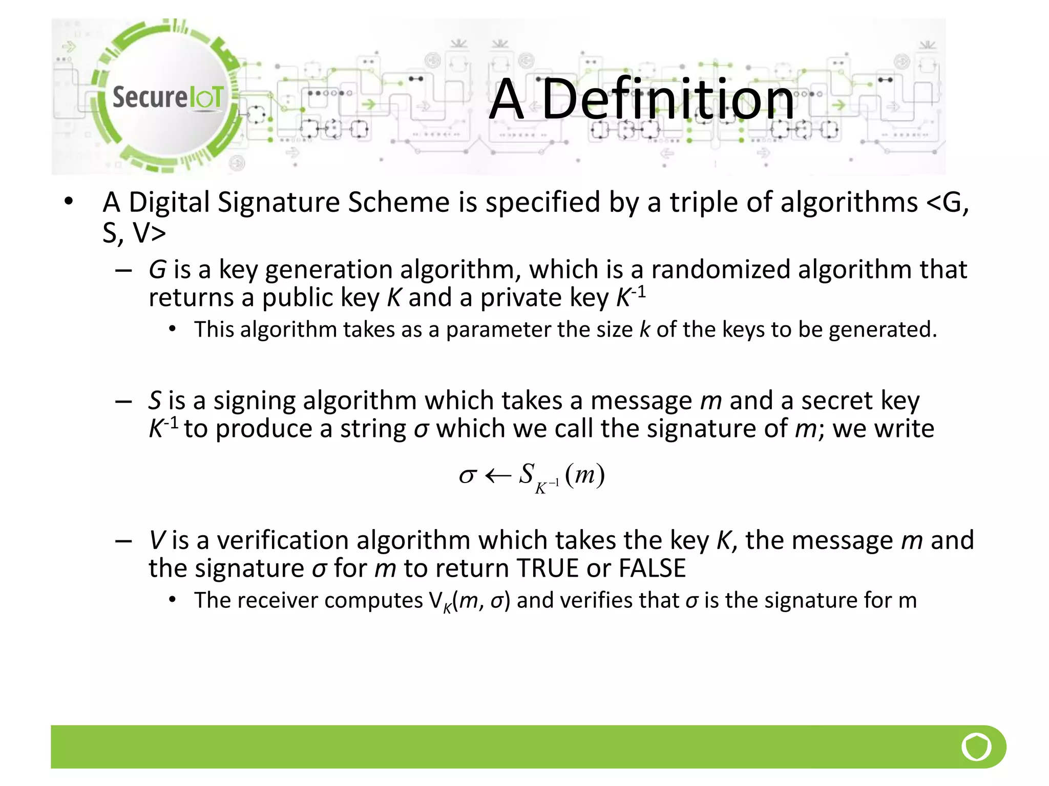 A Definition
• A Digital Signature Scheme is specified by a triple of algorithms <G,
S, V>
– G is a key generation algorithm, which is a randomized algorithm that
returns a public key K and a private key K-1
• This algorithm takes as a parameter the size k of the keys to be generated.
– S is a signing algorithm which takes a message m and a secret key
K-1 to produce a string σ which we call the signature of m; we write
– V is a verification algorithm which takes the key K, the message m and
the signature σ for m to return TRUE or FALSE
• The receiver computes VK(m, σ) and verifies that σ is the signature for m
)(1 mSK 
 