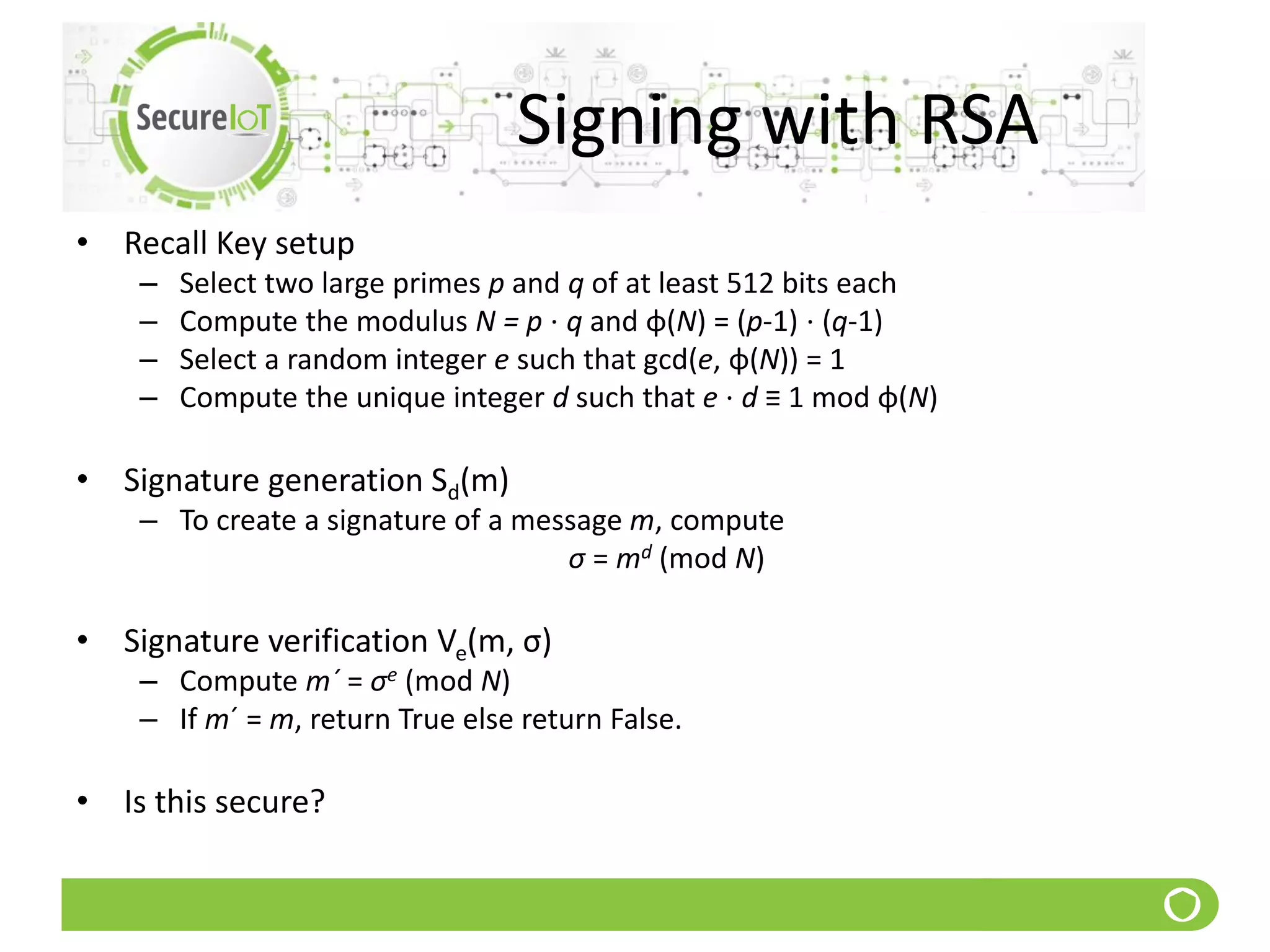 Signing with RSA
• Recall Key setup
– Select two large primes p and q of at least 512 bits each
– Compute the modulus N = p ⋅ q and φ(N) = (p-1) ⋅ (q-1)
– Select a random integer e such that gcd(e, φ(N)) = 1
– Compute the unique integer d such that e ⋅ d ≡ 1 mod φ(N)
• Signature generation Sd(m)
– To create a signature of a message m, compute
σ = md (mod N)
• Signature verification Ve(m, σ)
– Compute m´ = σe (mod N)
– If m´ = m, return True else return False.
• Is this secure?
 
