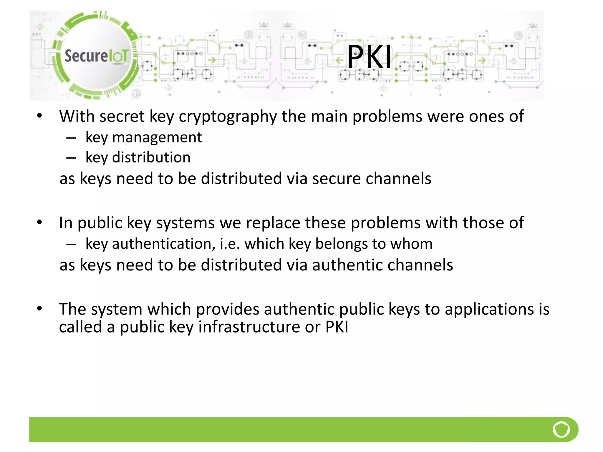 PKI
• With secret key cryptography the main problems were ones of
– key management
– key distribution
as keys need to be distributed via secure channels
• In public key systems we replace these problems with those of
– key authentication, i.e. which key belongs to whom
as keys need to be distributed via authentic channels
• The system which provides authentic public keys to applications is
called a public key infrastructure or PKI
 