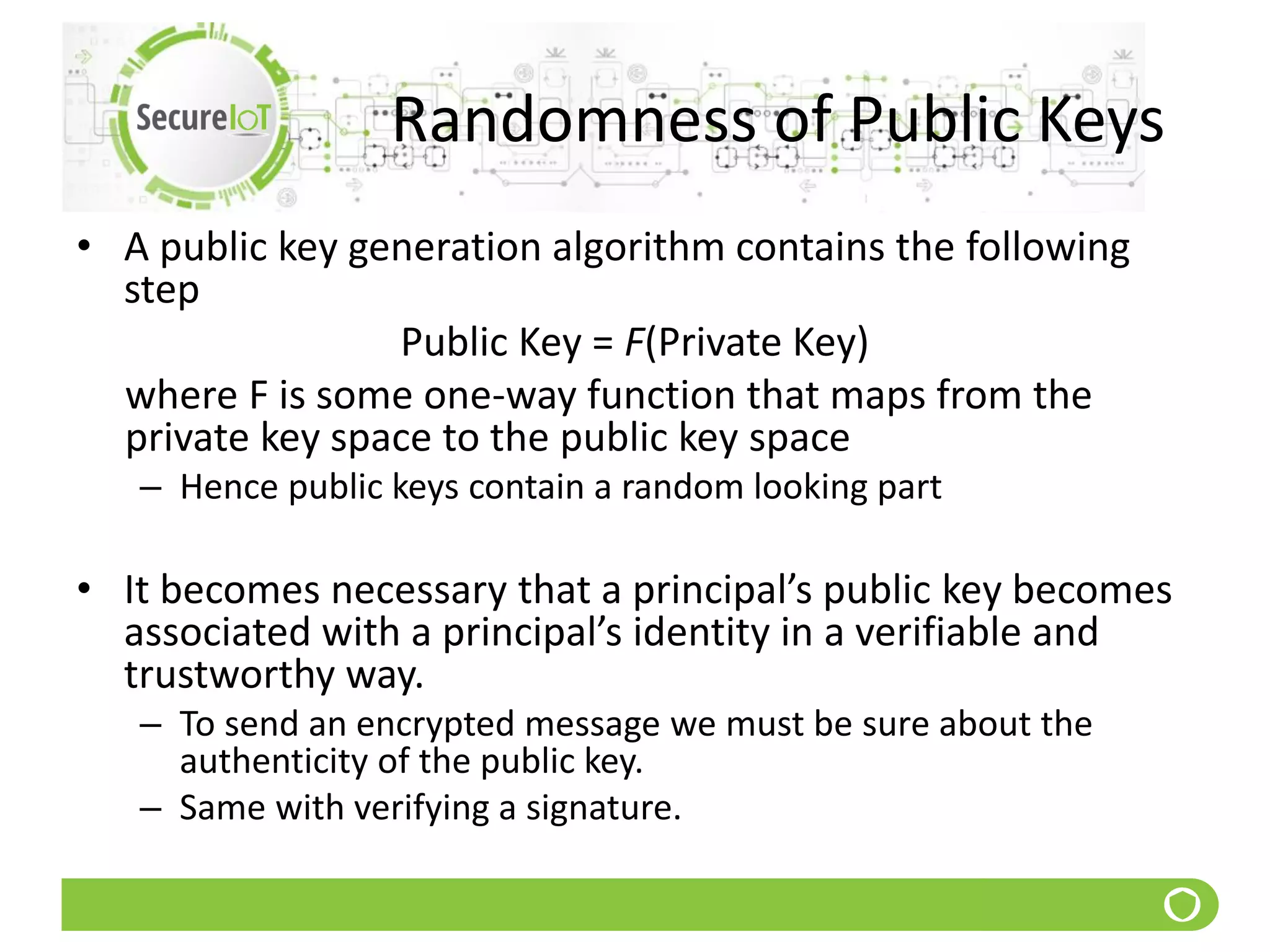 Randomness of Public Keys
• A public key generation algorithm contains the following
step
Public Key = F(Private Key)
where F is some one-way function that maps from the
private key space to the public key space
– Hence public keys contain a random looking part
• It becomes necessary that a principal’s public key becomes
associated with a principal’s identity in a verifiable and
trustworthy way.
– To send an encrypted message we must be sure about the
authenticity of the public key.
– Same with verifying a signature.
 