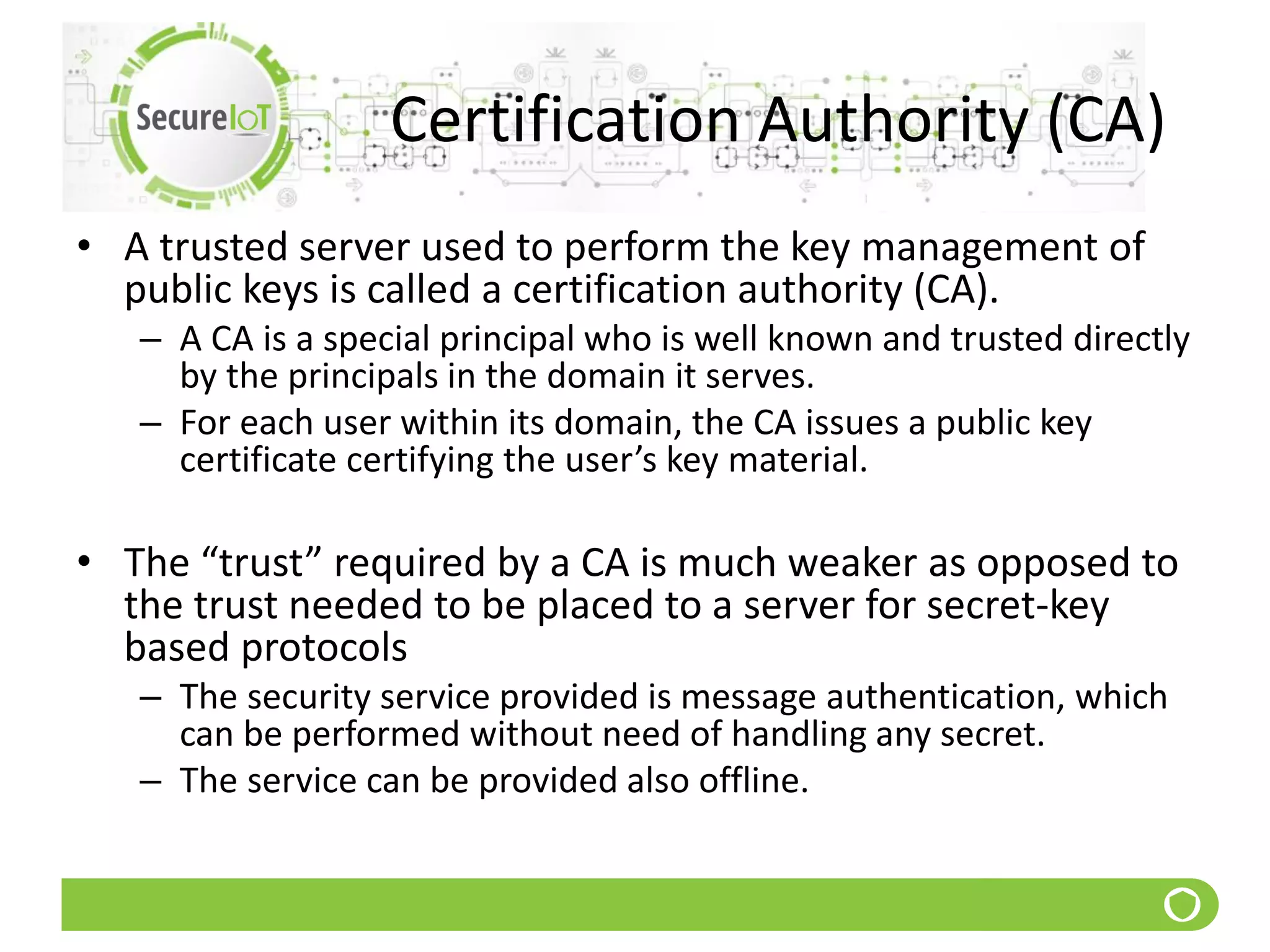 Certification Authority (CA)
• A trusted server used to perform the key management of
public keys is called a certification authority (CA).
– A CA is a special principal who is well known and trusted directly
by the principals in the domain it serves.
– For each user within its domain, the CA issues a public key
certificate certifying the user’s key material.
• The “trust” required by a CA is much weaker as opposed to
the trust needed to be placed to a server for secret-key
based protocols
– The security service provided is message authentication, which
can be performed without need of handling any secret.
– The service can be provided also offline.
 