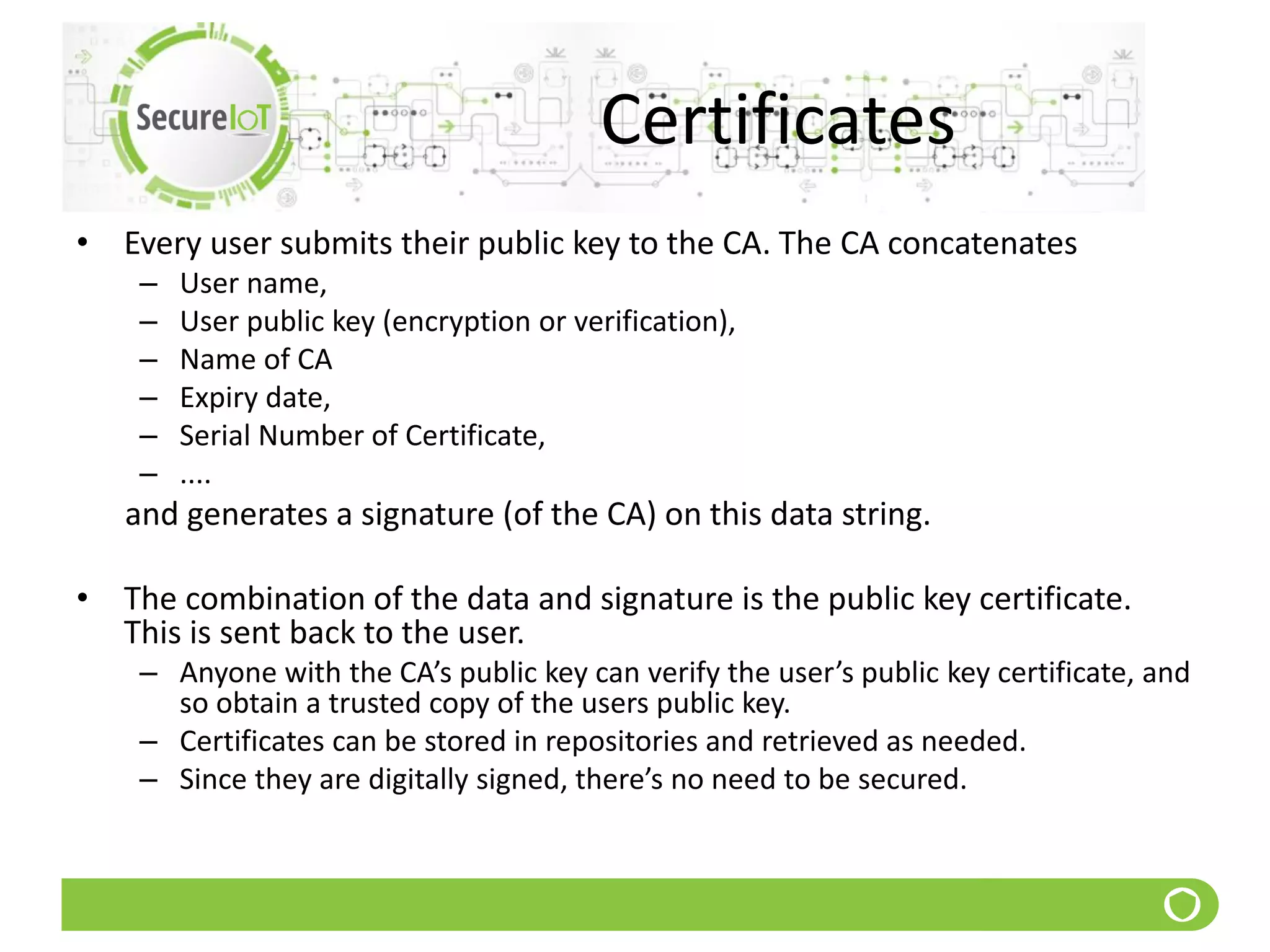 Certificates
• Every user submits their public key to the CA. The CA concatenates
– User name,
– User public key (encryption or verification),
– Name of CA
– Expiry date,
– Serial Number of Certificate,
– ....
and generates a signature (of the CA) on this data string.
• The combination of the data and signature is the public key certificate.
This is sent back to the user.
– Anyone with the CA’s public key can verify the user’s public key certificate, and
so obtain a trusted copy of the users public key.
– Certificates can be stored in repositories and retrieved as needed.
– Since they are digitally signed, there’s no need to be secured.
 