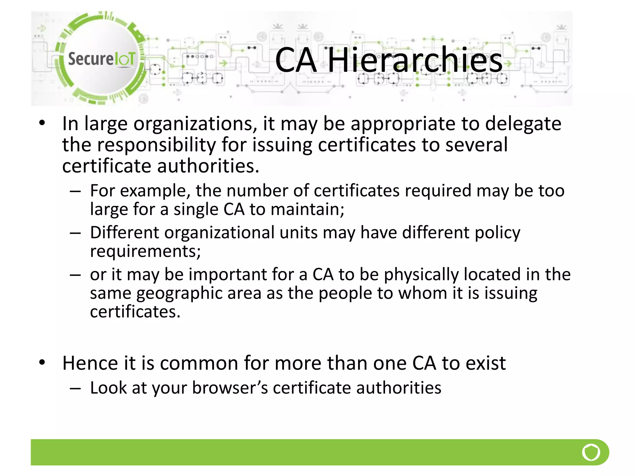 CA Hierarchies
• In large organizations, it may be appropriate to delegate
the responsibility for issuing certificates to several
certificate authorities.
– For example, the number of certificates required may be too
large for a single CA to maintain;
– Different organizational units may have different policy
requirements;
– or it may be important for a CA to be physically located in the
same geographic area as the people to whom it is issuing
certificates.
• Hence it is common for more than one CA to exist
– Look at your browser’s certificate authorities
 