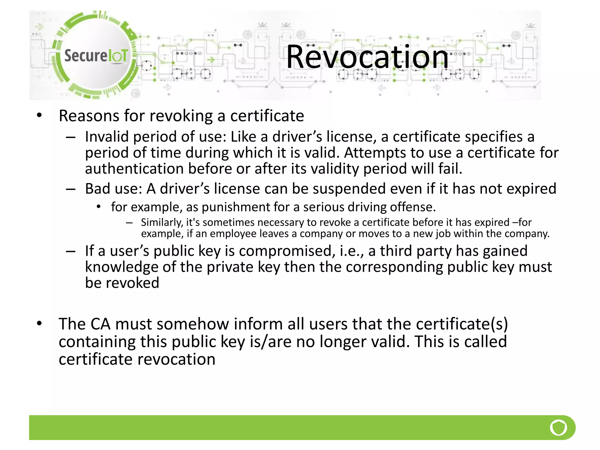 Revocation
• Reasons for revoking a certificate
– Invalid period of use: Like a driver’s license, a certificate specifies a
period of time during which it is valid. Attempts to use a certificate for
authentication before or after its validity period will fail.
– Bad use: A driver’s license can be suspended even if it has not expired
• for example, as punishment for a serious driving offense.
– Similarly, it's sometimes necessary to revoke a certificate before it has expired –for
example, if an employee leaves a company or moves to a new job within the company.
– If a user’s public key is compromised, i.e., a third party has gained
knowledge of the private key then the corresponding public key must
be revoked
• The CA must somehow inform all users that the certificate(s)
containing this public key is/are no longer valid. This is called
certificate revocation
 