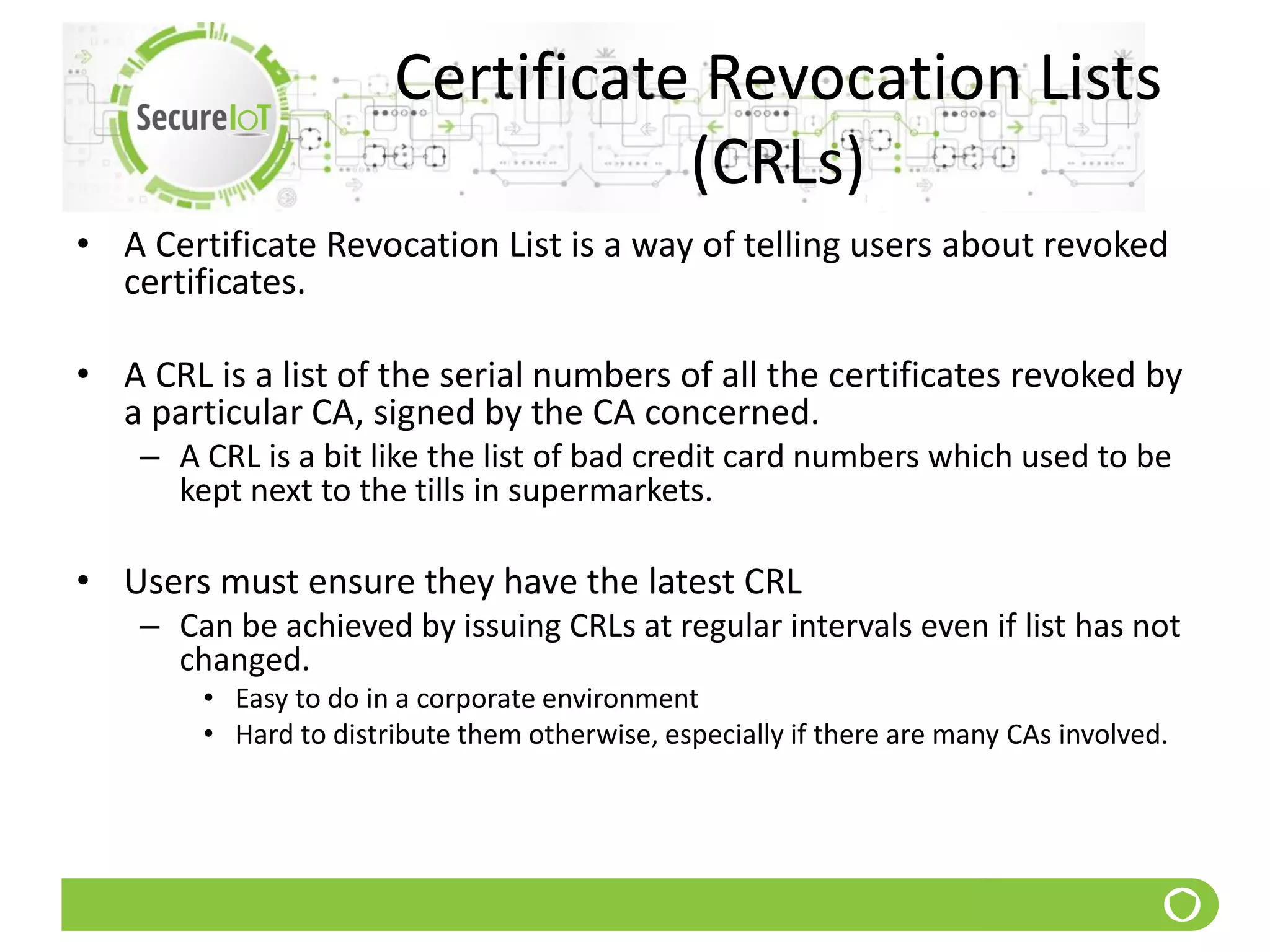Certificate Revocation Lists
(CRLs)
• A Certificate Revocation List is a way of telling users about revoked
certificates.
• A CRL is a list of the serial numbers of all the certificates revoked by
a particular CA, signed by the CA concerned.
– A CRL is a bit like the list of bad credit card numbers which used to be
kept next to the tills in supermarkets.
• Users must ensure they have the latest CRL
– Can be achieved by issuing CRLs at regular intervals even if list has not
changed.
• Easy to do in a corporate environment
• Hard to distribute them otherwise, especially if there are many CAs involved.
 