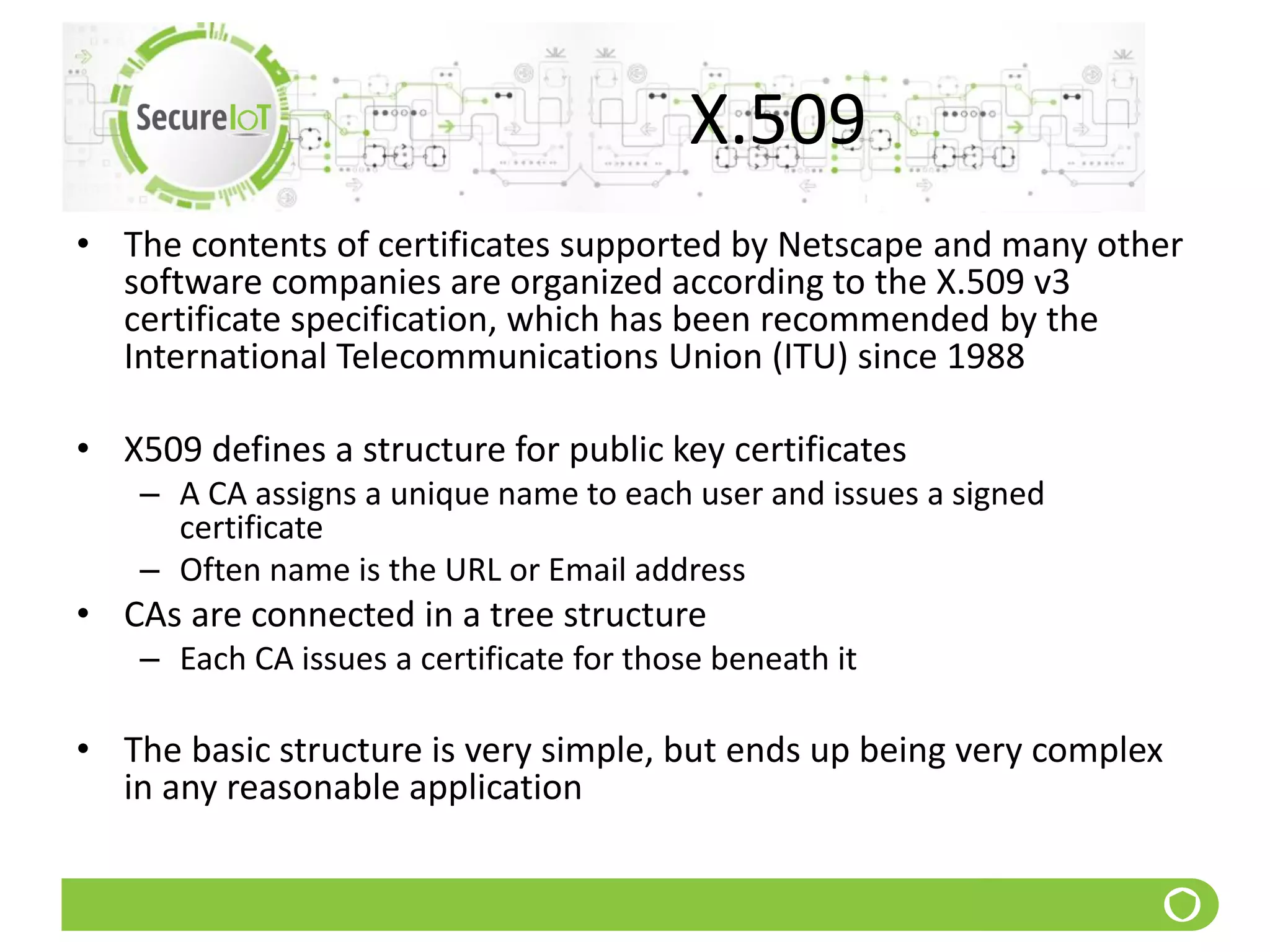 X.509
• The contents of certificates supported by Netscape and many other
software companies are organized according to the X.509 v3
certificate specification, which has been recommended by the
International Telecommunications Union (ITU) since 1988
• X509 defines a structure for public key certificates
– A CA assigns a unique name to each user and issues a signed
certificate
– Often name is the URL or Email address
• CAs are connected in a tree structure
– Each CA issues a certificate for those beneath it
• The basic structure is very simple, but ends up being very complex
in any reasonable application
 