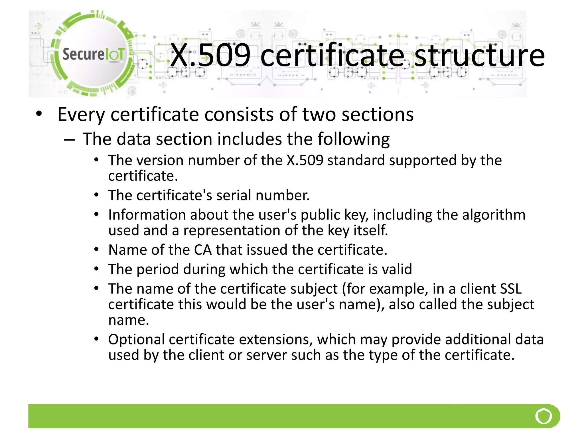 X.509 certificate structure
• Every certificate consists of two sections
– The data section includes the following
• The version number of the X.509 standard supported by the
certificate.
• The certificate's serial number.
• Information about the user's public key, including the algorithm
used and a representation of the key itself.
• Name of the CA that issued the certificate.
• The period during which the certificate is valid
• The name of the certificate subject (for example, in a client SSL
certificate this would be the user's name), also called the subject
name.
• Optional certificate extensions, which may provide additional data
used by the client or server such as the type of the certificate.
 