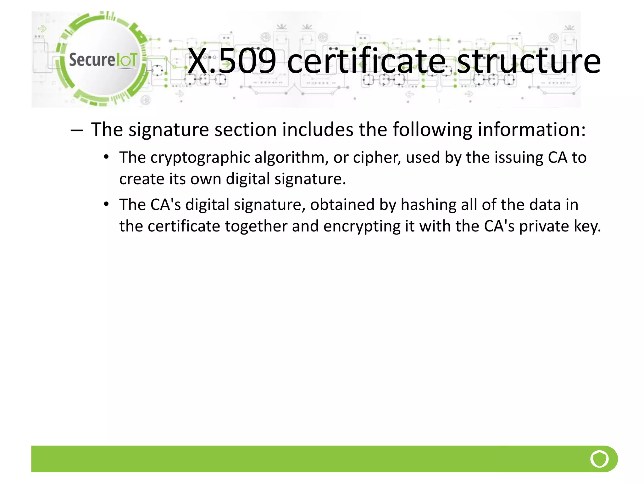 X.509 certificate structure
– The signature section includes the following information:
• The cryptographic algorithm, or cipher, used by the issuing CA to
create its own digital signature.
• The CA's digital signature, obtained by hashing all of the data in
the certificate together and encrypting it with the CA's private key.
 