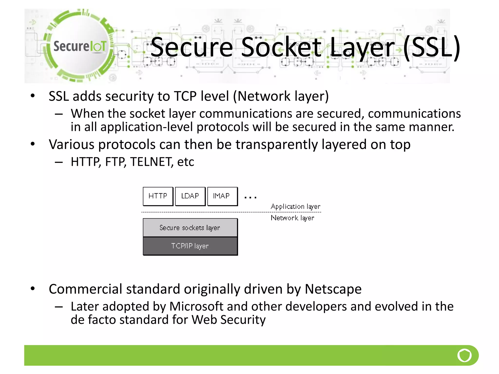 Secure Socket Layer (SSL)
• SSL adds security to TCP level (Network layer)
– When the socket layer communications are secured, communications
in all application-level protocols will be secured in the same manner.
• Various protocols can then be transparently layered on top
– HTTP, FTP, TELNET, etc
• Commercial standard originally driven by Netscape
– Later adopted by Microsoft and other developers and evolved in the
de facto standard for Web Security
 