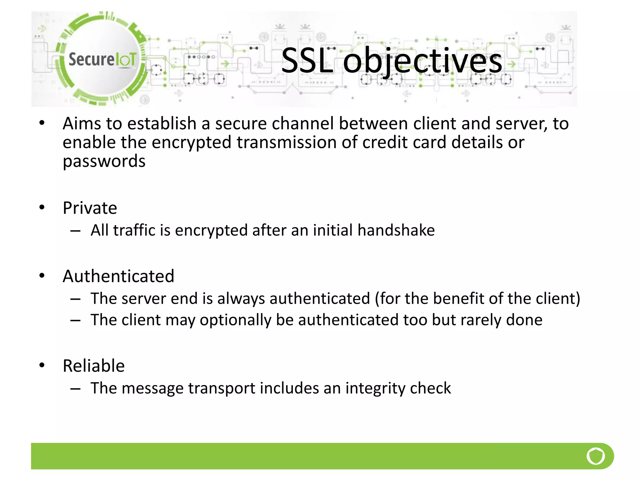 SSL objectives
• Aims to establish a secure channel between client and server, to
enable the encrypted transmission of credit card details or
passwords
• Private
– All traffic is encrypted after an initial handshake
• Authenticated
– The server end is always authenticated (for the benefit of the client)
– The client may optionally be authenticated too but rarely done
• Reliable
– The message transport includes an integrity check
 