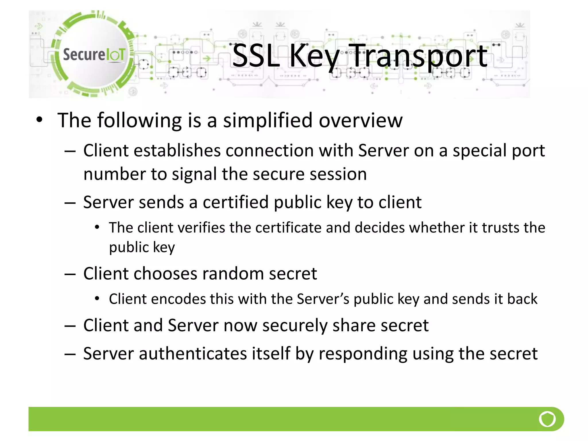 SSL Key Transport
• The following is a simplified overview
– Client establishes connection with Server on a special port
number to signal the secure session
– Server sends a certified public key to client
• The client verifies the certificate and decides whether it trusts the
public key
– Client chooses random secret
• Client encodes this with the Server’s public key and sends it back
– Client and Server now securely share secret
– Server authenticates itself by responding using the secret
 