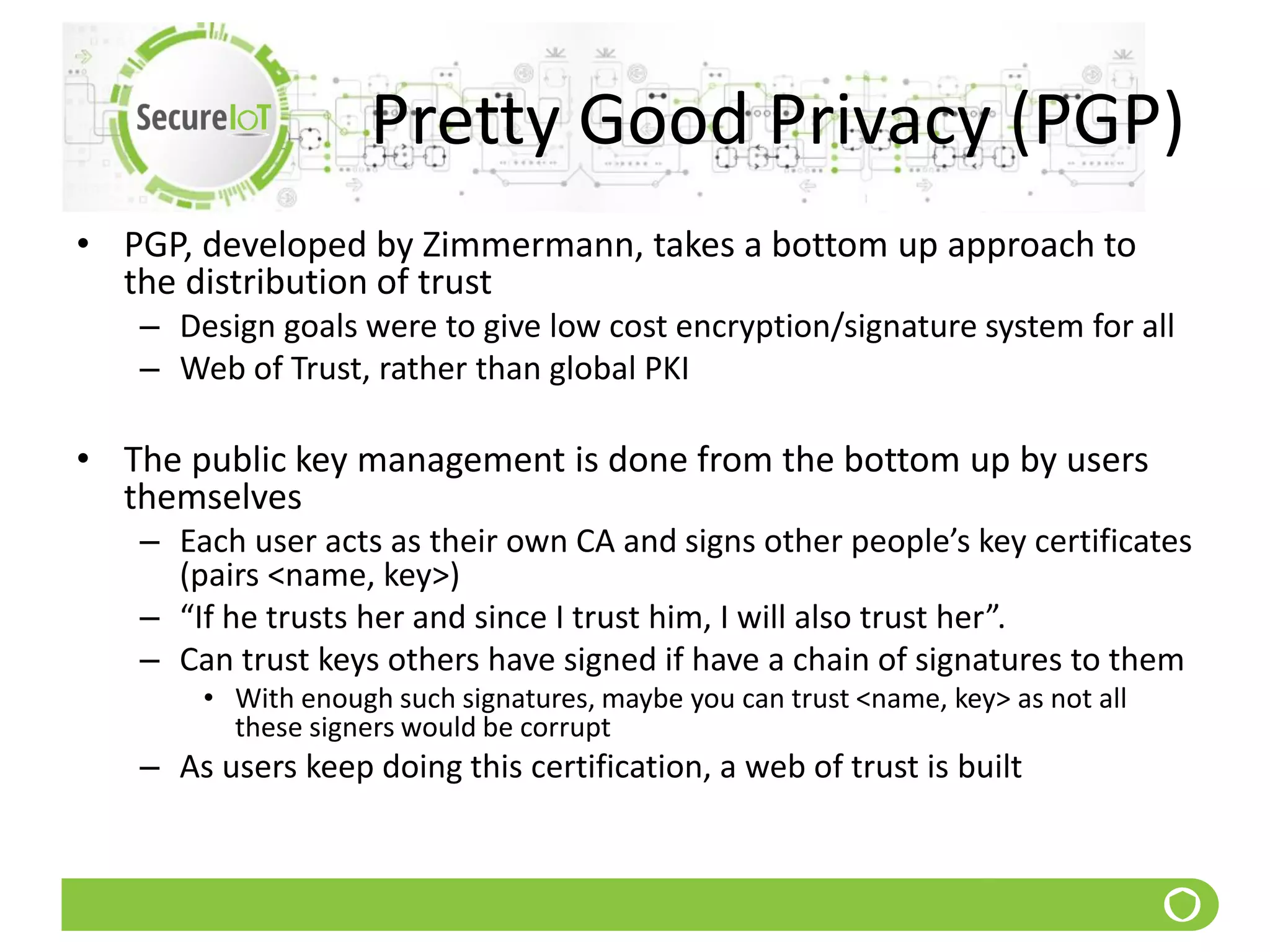 Pretty Good Privacy (PGP)
• PGP, developed by Zimmermann, takes a bottom up approach to
the distribution of trust
– Design goals were to give low cost encryption/signature system for all
– Web of Trust, rather than global PKI
• The public key management is done from the bottom up by users
themselves
– Each user acts as their own CA and signs other people’s key certificates
(pairs <name, key>)
– “If he trusts her and since I trust him, I will also trust her”.
– Can trust keys others have signed if have a chain of signatures to them
• With enough such signatures, maybe you can trust <name, key> as not all
these signers would be corrupt
– As users keep doing this certification, a web of trust is built
 