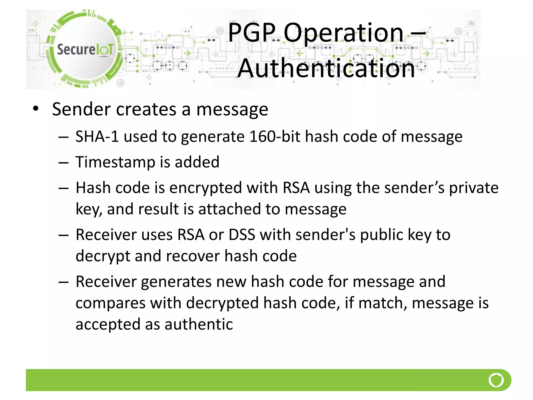 PGP Operation –
Authentication
• Sender creates a message
– SHA-1 used to generate 160-bit hash code of message
– Timestamp is added
– Hash code is encrypted with RSA using the sender’s private
key, and result is attached to message
– Receiver uses RSA or DSS with sender's public key to
decrypt and recover hash code
– Receiver generates new hash code for message and
compares with decrypted hash code, if match, message is
accepted as authentic
 