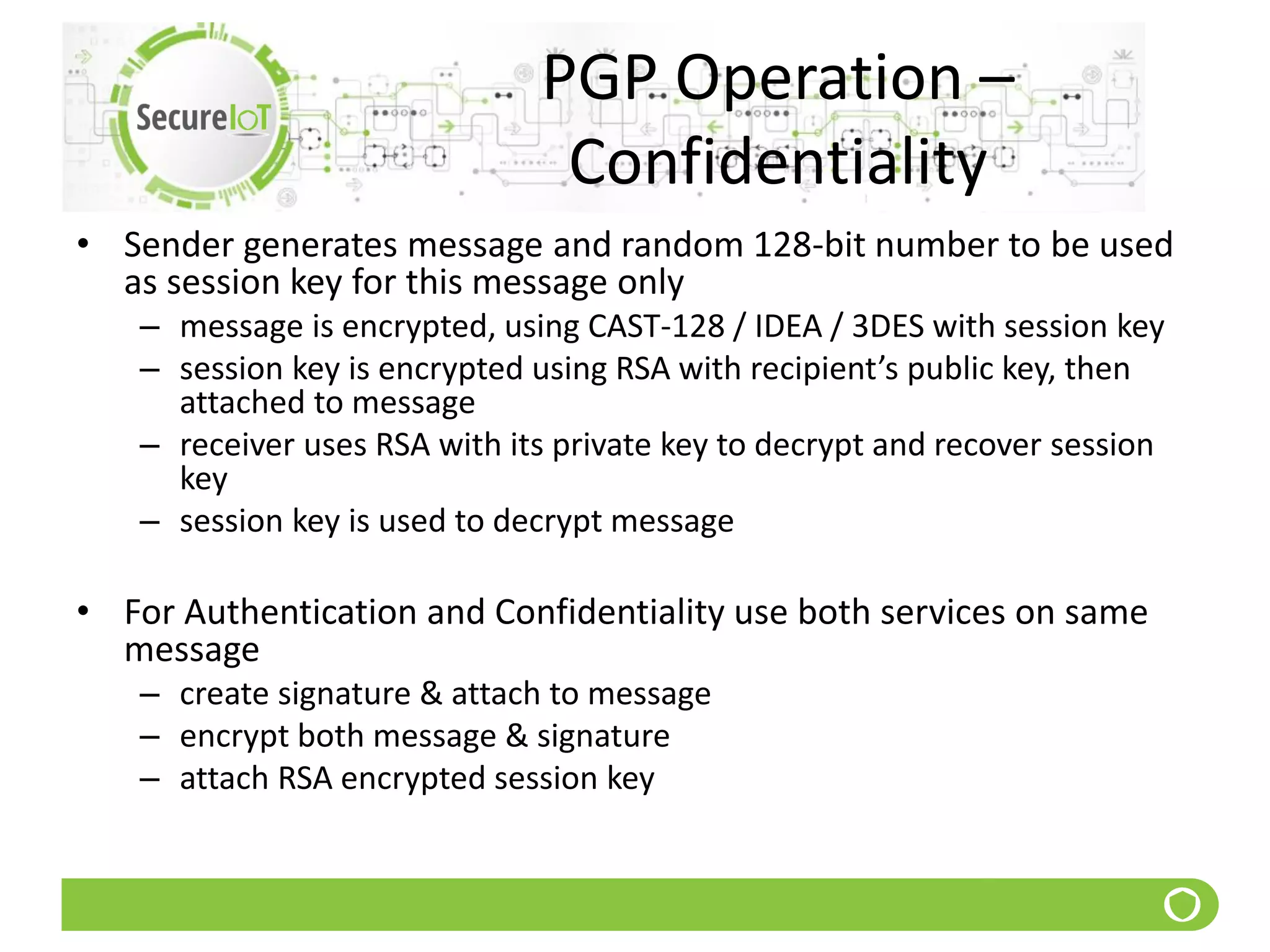 PGP Operation –
Confidentiality
• Sender generates message and random 128-bit number to be used
as session key for this message only
– message is encrypted, using CAST-128 / IDEA / 3DES with session key
– session key is encrypted using RSA with recipient’s public key, then
attached to message
– receiver uses RSA with its private key to decrypt and recover session
key
– session key is used to decrypt message
• For Authentication and Confidentiality use both services on same
message
– create signature & attach to message
– encrypt both message & signature
– attach RSA encrypted session key
 