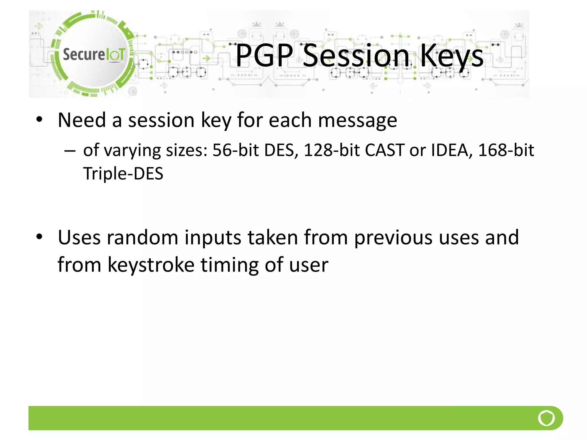 PGP Session Keys
• Need a session key for each message
– of varying sizes: 56-bit DES, 128-bit CAST or IDEA, 168-bit
Triple-DES
• Uses random inputs taken from previous uses and
from keystroke timing of user
 