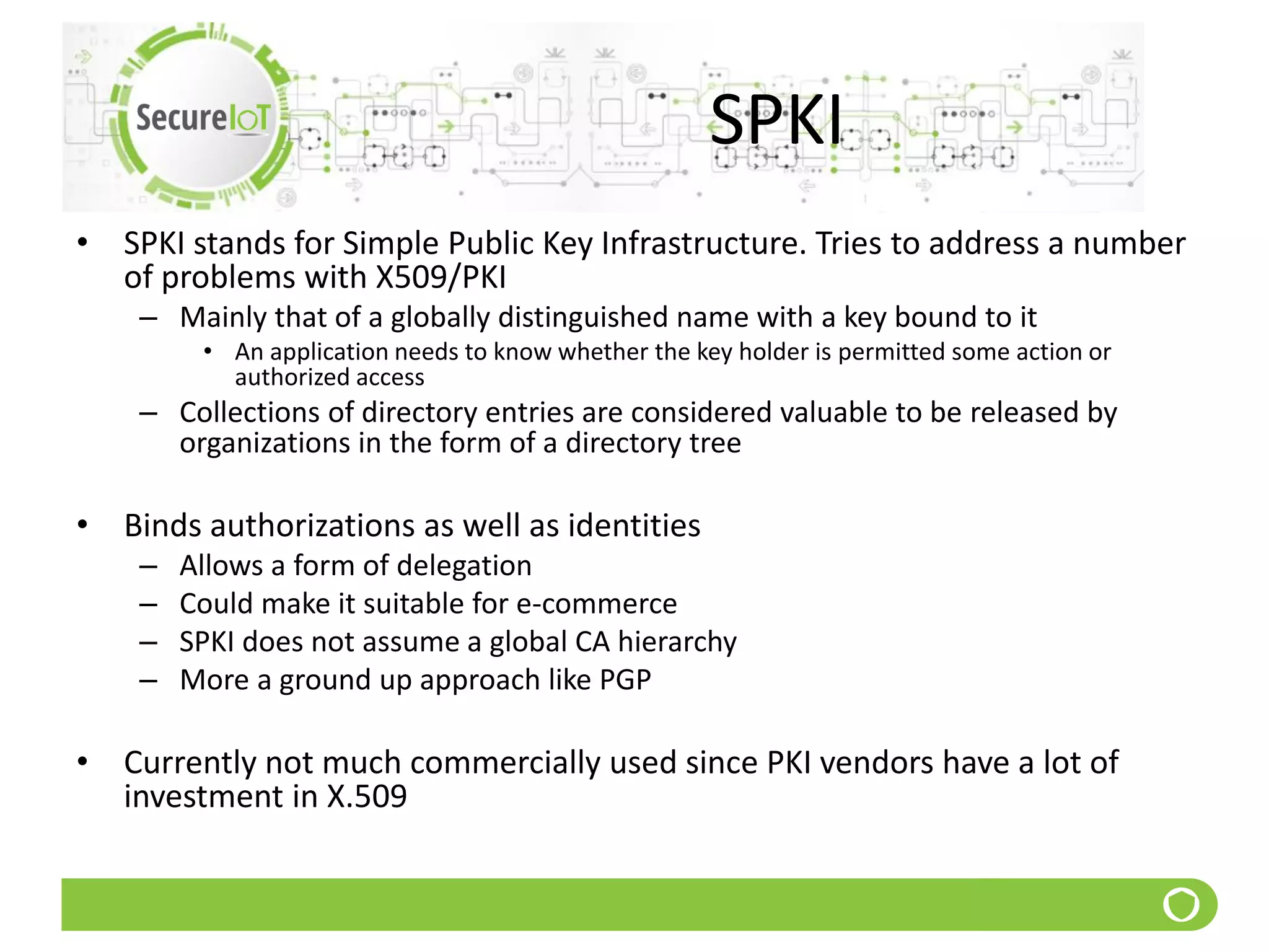 SPKI
• SPKI stands for Simple Public Key Infrastructure. Tries to address a number
of problems with X509/PKI
– Mainly that of a globally distinguished name with a key bound to it
• An application needs to know whether the key holder is permitted some action or
authorized access
– Collections of directory entries are considered valuable to be released by
organizations in the form of a directory tree
• Binds authorizations as well as identities
– Allows a form of delegation
– Could make it suitable for e-commerce
– SPKI does not assume a global CA hierarchy
– More a ground up approach like PGP
• Currently not much commercially used since PKI vendors have a lot of
investment in X.509
 