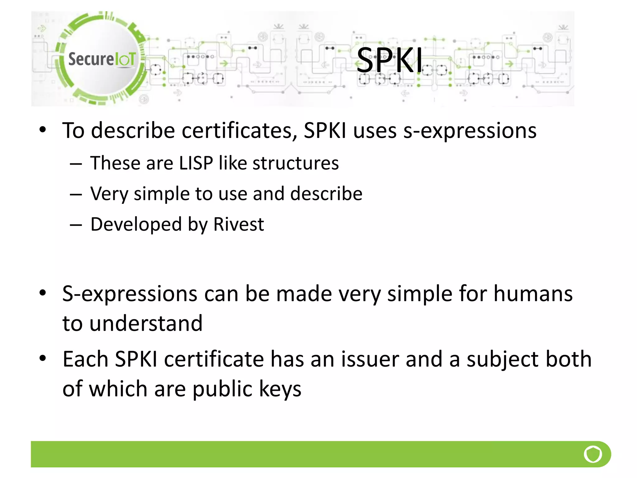 SPKI
• To describe certificates, SPKI uses s-expressions
– These are LISP like structures
– Very simple to use and describe
– Developed by Rivest
• S-expressions can be made very simple for humans
to understand
• Each SPKI certificate has an issuer and a subject both
of which are public keys
 