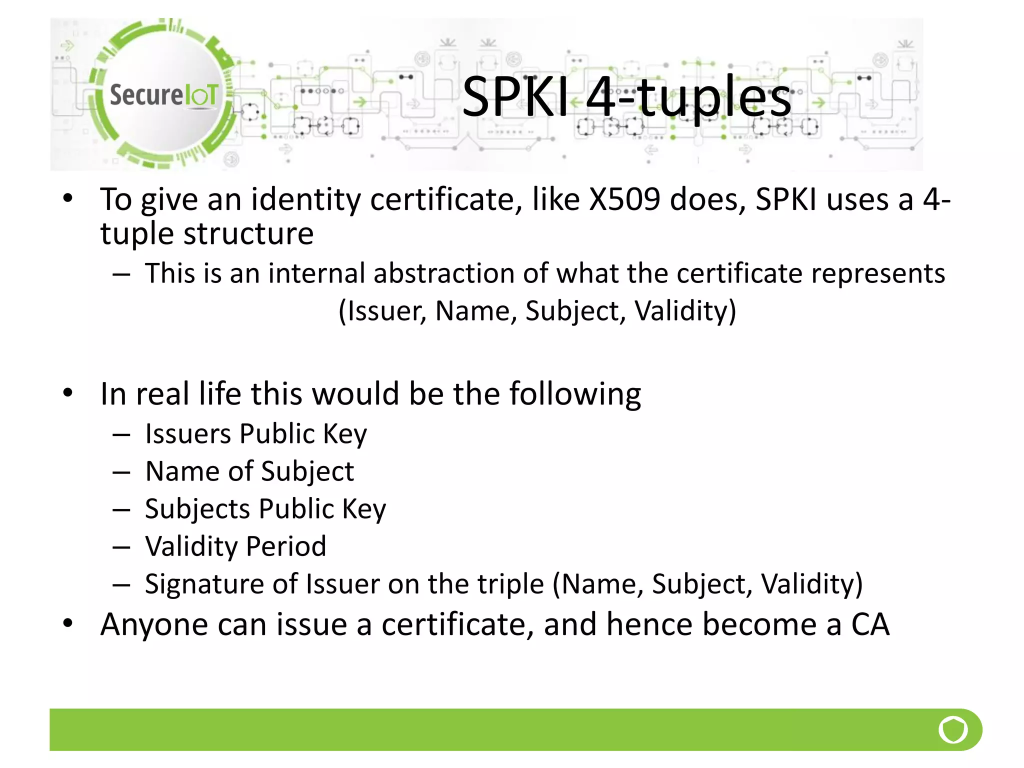 SPKI 4-tuples
• To give an identity certificate, like X509 does, SPKI uses a 4-
tuple structure
– This is an internal abstraction of what the certificate represents
(Issuer, Name, Subject, Validity)
• In real life this would be the following
– Issuers Public Key
– Name of Subject
– Subjects Public Key
– Validity Period
– Signature of Issuer on the triple (Name, Subject, Validity)
• Anyone can issue a certificate, and hence become a CA
 