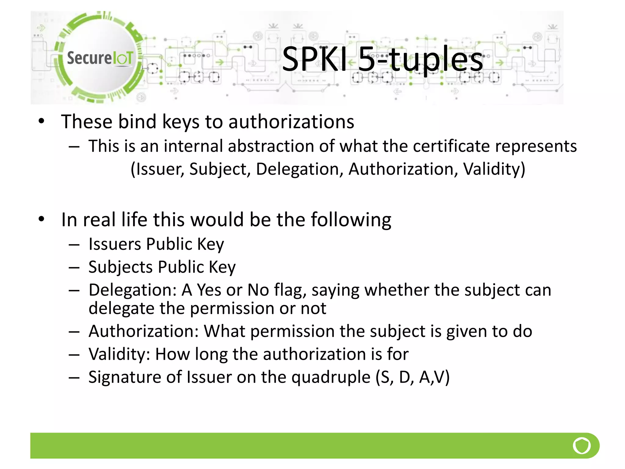 SPKI 5-tuples
• These bind keys to authorizations
– This is an internal abstraction of what the certificate represents
(Issuer, Subject, Delegation, Authorization, Validity)
• In real life this would be the following
– Issuers Public Key
– Subjects Public Key
– Delegation: A Yes or No flag, saying whether the subject can
delegate the permission or not
– Authorization: What permission the subject is given to do
– Validity: How long the authorization is for
– Signature of Issuer on the quadruple (S, D, A,V)
 