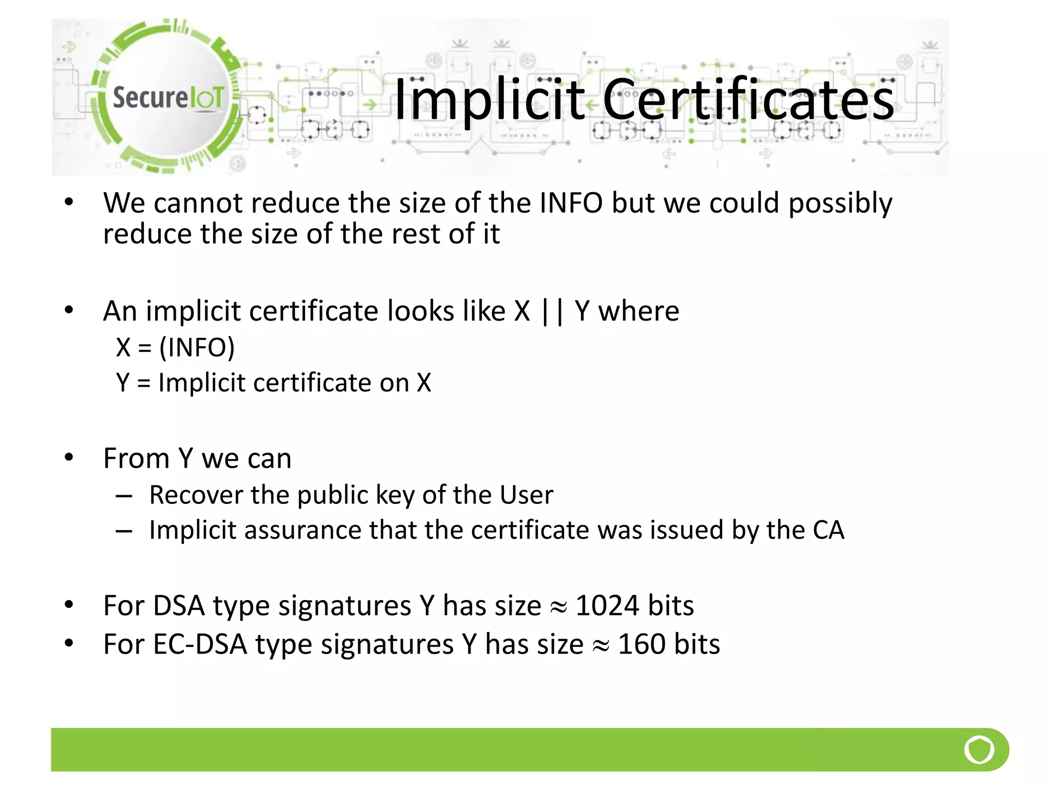 Implicit Certificates
• We cannot reduce the size of the INFO but we could possibly
reduce the size of the rest of it
• An implicit certificate looks like X || Y where
X = (INFO)
Y = Implicit certificate on X
• From Y we can
– Recover the public key of the User
– Implicit assurance that the certificate was issued by the CA
• For DSA type signatures Y has size  1024 bits
• For EC-DSA type signatures Y has size  160 bits
 