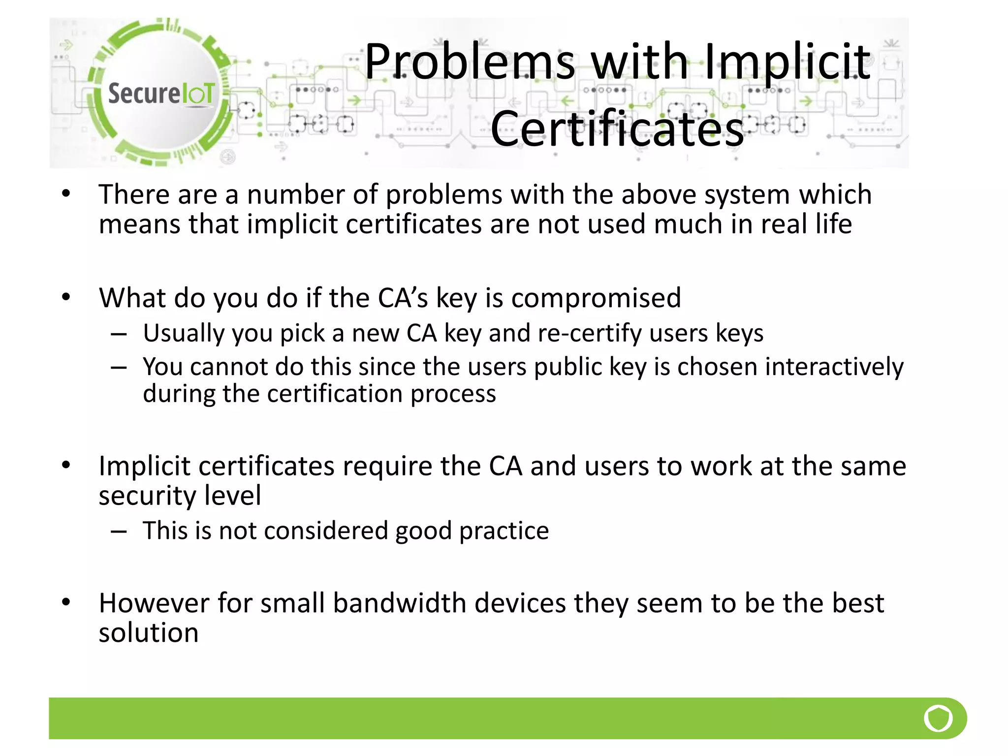 Problems with Implicit
Certificates
• There are a number of problems with the above system which
means that implicit certificates are not used much in real life
• What do you do if the CA’s key is compromised
– Usually you pick a new CA key and re-certify users keys
– You cannot do this since the users public key is chosen interactively
during the certification process
• Implicit certificates require the CA and users to work at the same
security level
– This is not considered good practice
• However for small bandwidth devices they seem to be the best
solution
 