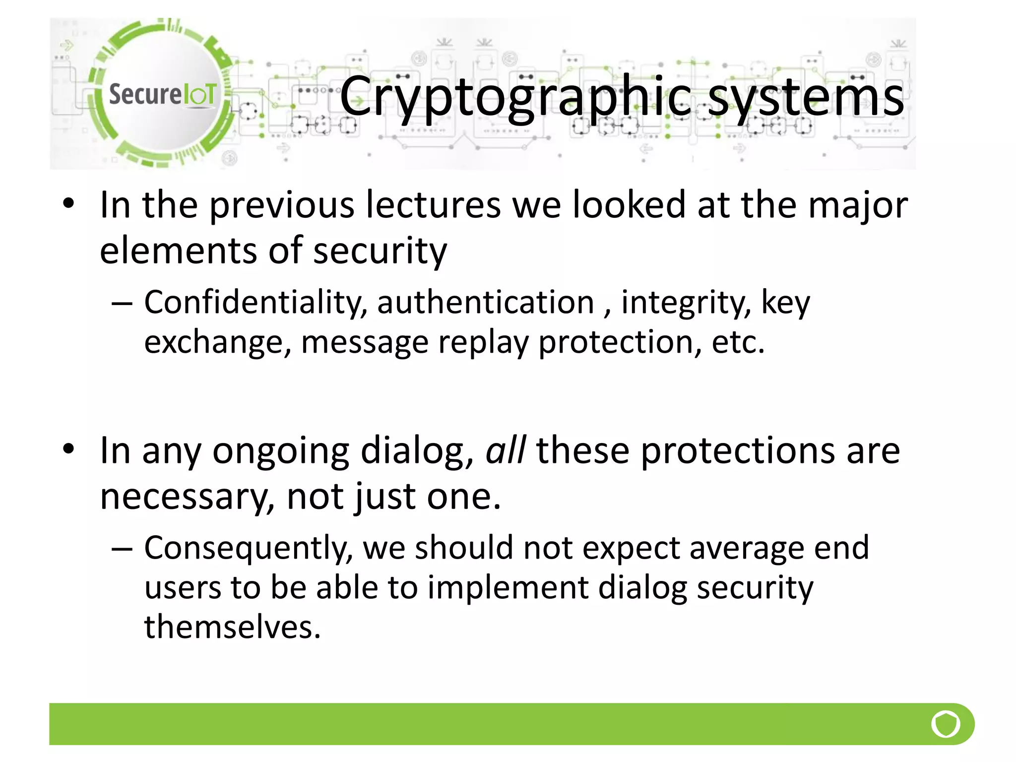 Cryptographic systems
• In the previous lectures we looked at the major
elements of security
– Confidentiality, authentication , integrity, key
exchange, message replay protection, etc.
• In any ongoing dialog, all these protections are
necessary, not just one.
– Consequently, we should not expect average end
users to be able to implement dialog security
themselves.
 