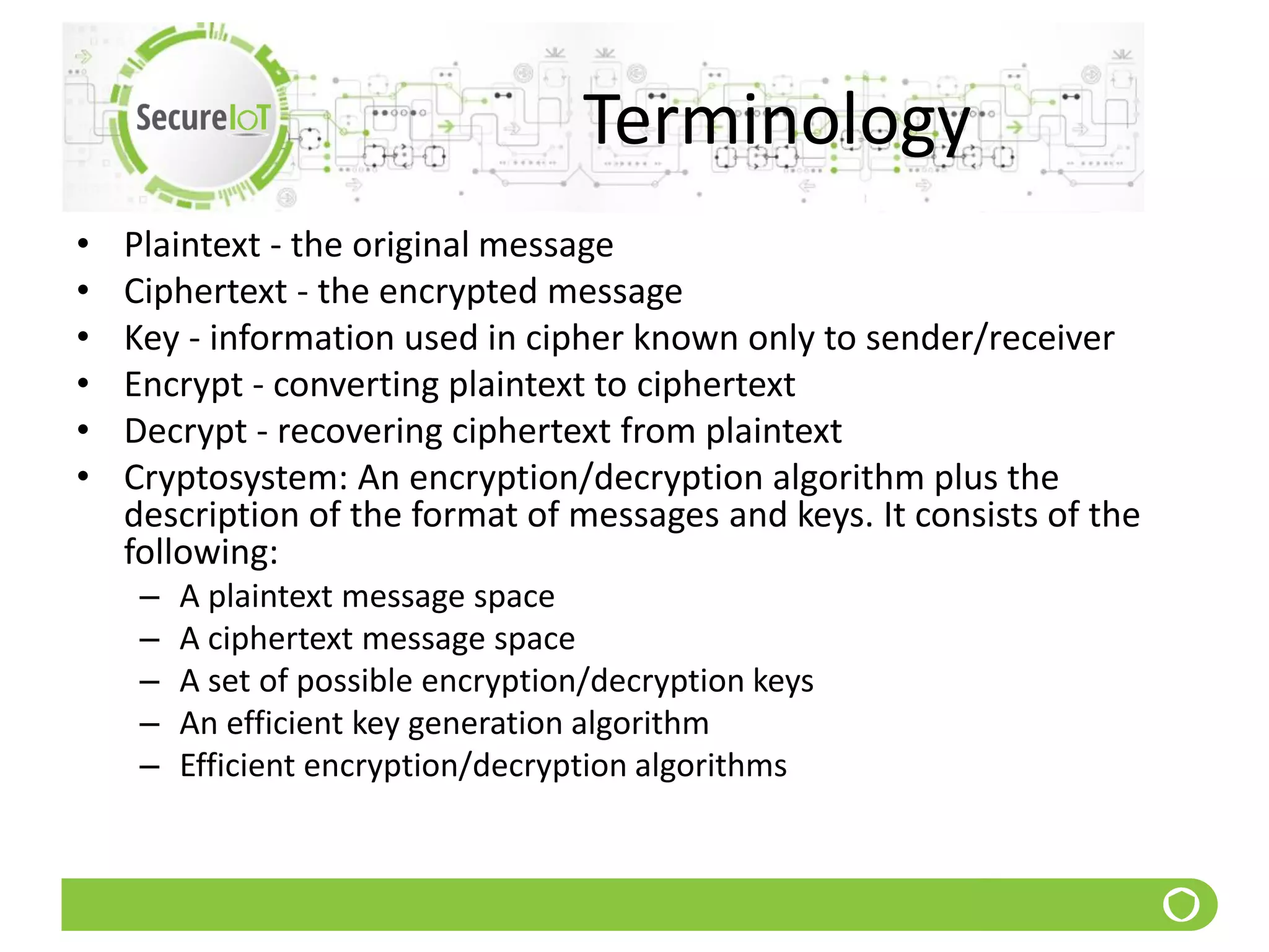 Terminology
• Plaintext - the original message
• Ciphertext - the encrypted message
• Key - information used in cipher known only to sender/receiver
• Encrypt - converting plaintext to ciphertext
• Decrypt - recovering ciphertext from plaintext
• Cryptosystem: An encryption/decryption algorithm plus the
description of the format of messages and keys. It consists of the
following:
– A plaintext message space
– A ciphertext message space
– A set of possible encryption/decryption keys
– An efficient key generation algorithm
– Efficient encryption/decryption algorithms
 