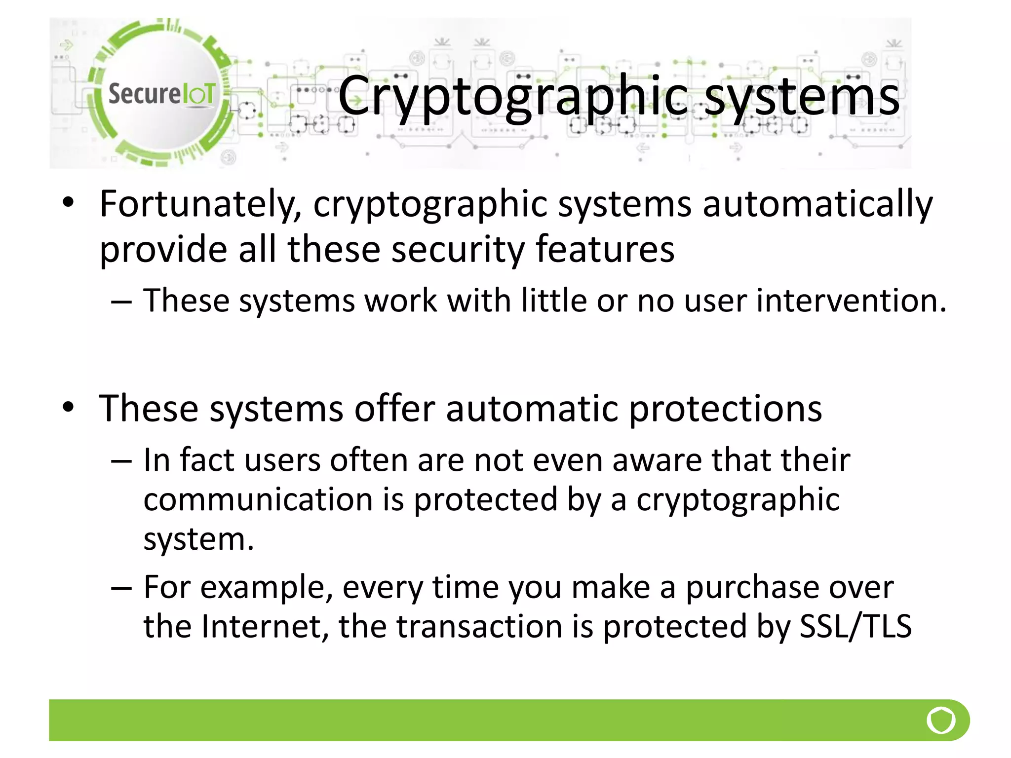 Cryptographic systems
• Fortunately, cryptographic systems automatically
provide all these security features
– These systems work with little or no user intervention.
• These systems offer automatic protections
– In fact users often are not even aware that their
communication is protected by a cryptographic
system.
– For example, every time you make a purchase over
the Internet, the transaction is protected by SSL/TLS
 
