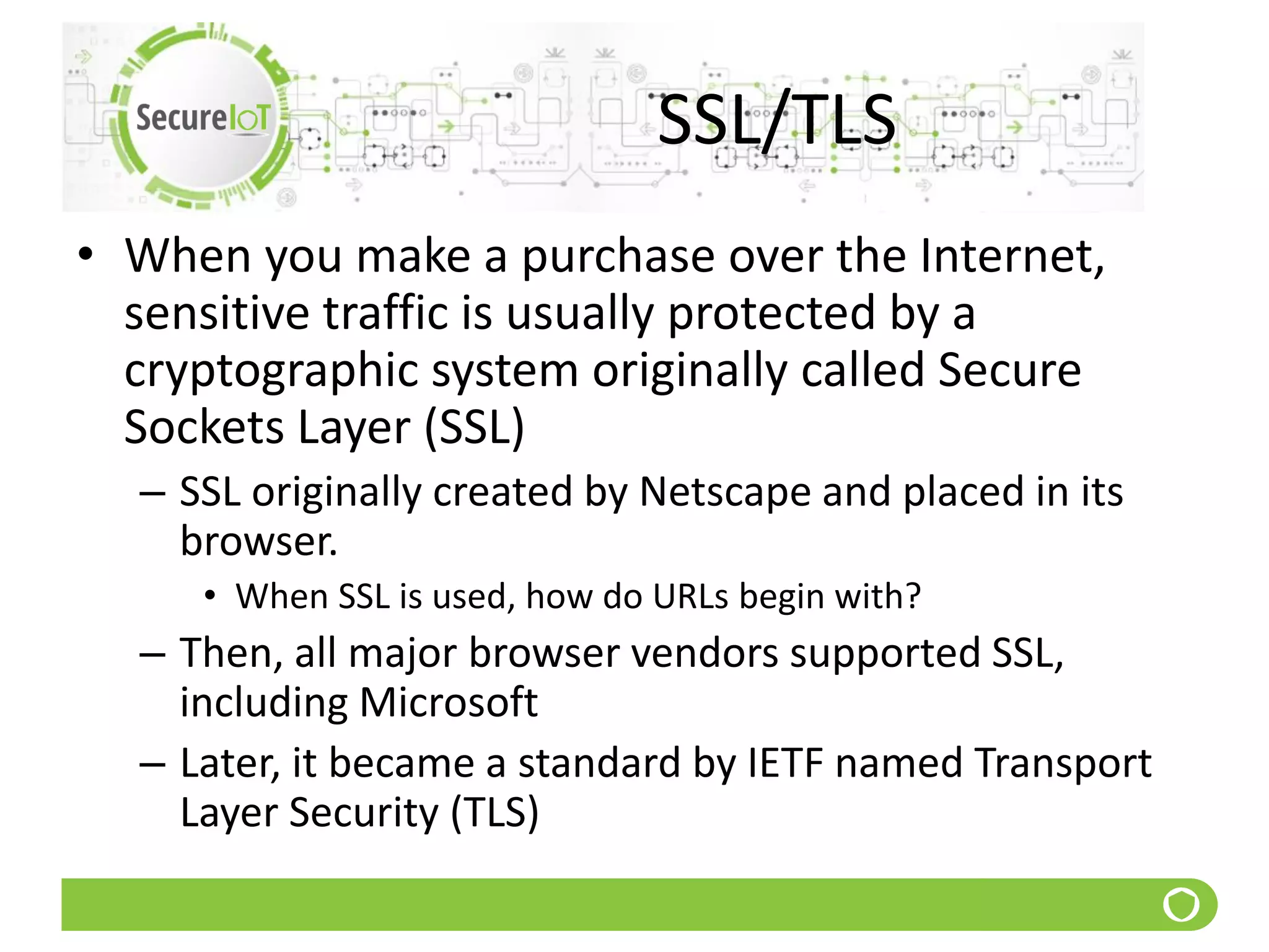 SSL/TLS
• When you make a purchase over the Internet,
sensitive traffic is usually protected by a
cryptographic system originally called Secure
Sockets Layer (SSL)
– SSL originally created by Netscape and placed in its
browser.
• When SSL is used, how do URLs begin with?
– Then, all major browser vendors supported SSL,
including Microsoft
– Later, it became a standard by IETF named Transport
Layer Security (TLS)
 