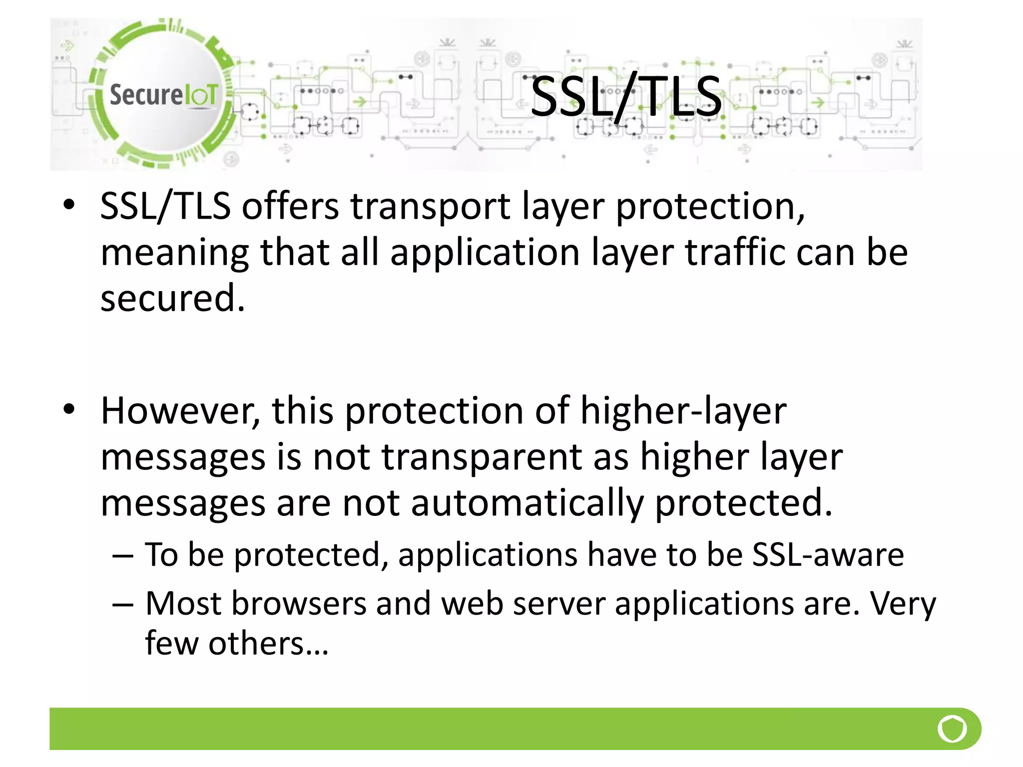 SSL/TLS
• SSL/TLS offers transport layer protection,
meaning that all application layer traffic can be
secured.
• However, this protection of higher-layer
messages is not transparent as higher layer
messages are not automatically protected.
– To be protected, applications have to be SSL-aware
– Most browsers and web server applications are. Very
few others…
 