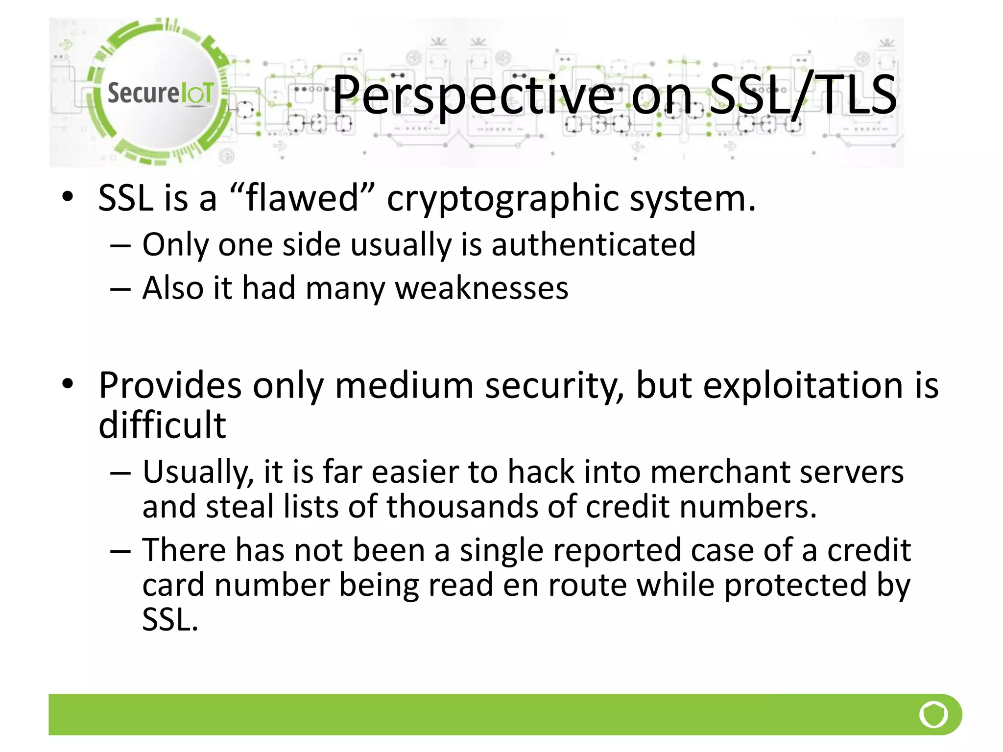 Perspective on SSL/TLS
• SSL is a “flawed” cryptographic system.
– Only one side usually is authenticated
– Also it had many weaknesses
• Provides only medium security, but exploitation is
difficult
– Usually, it is far easier to hack into merchant servers
and steal lists of thousands of credit numbers.
– There has not been a single reported case of a credit
card number being read en route while protected by
SSL.
 