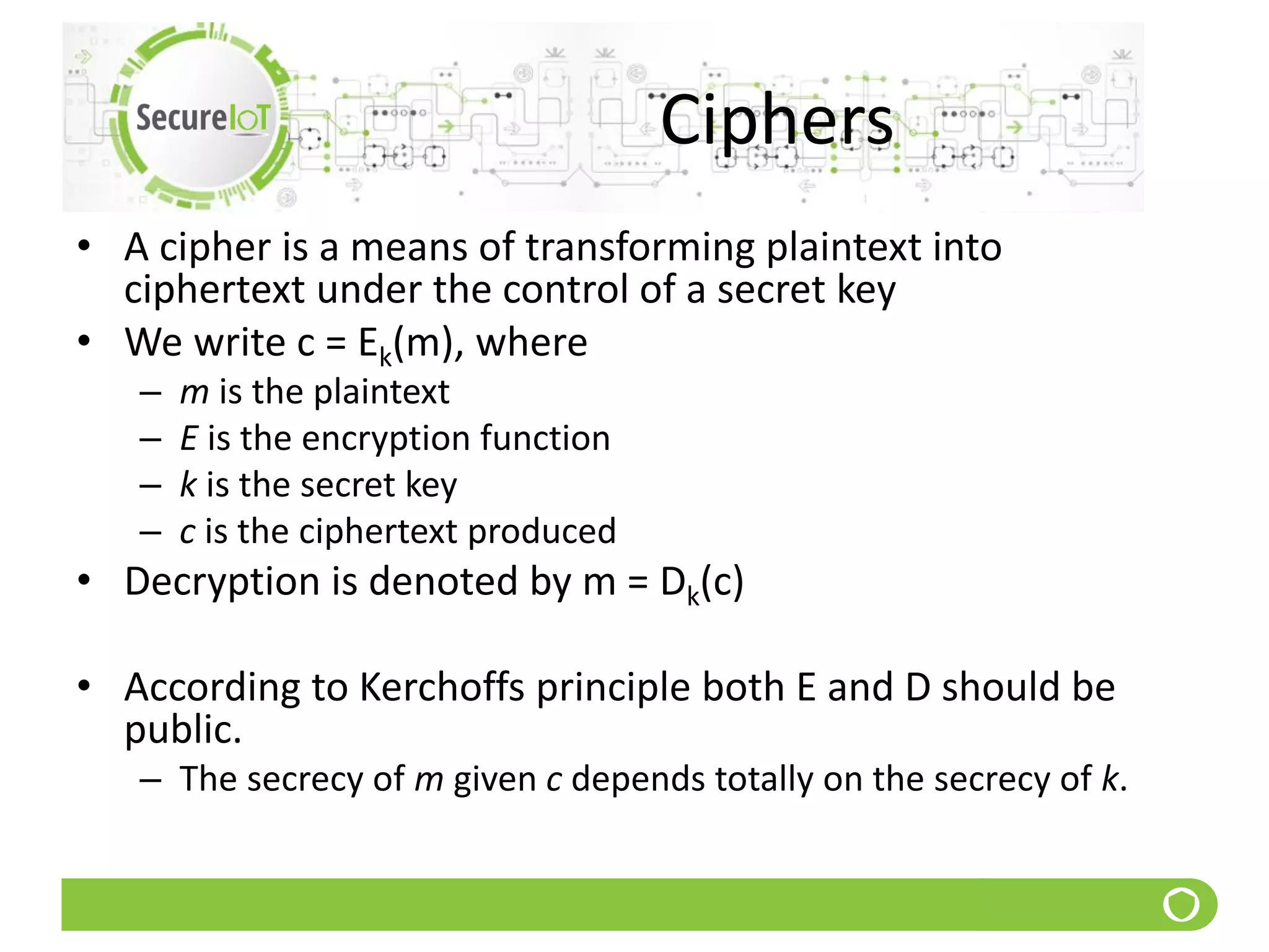 Ciphers
• A cipher is a means of transforming plaintext into
ciphertext under the control of a secret key
• We write c = Ek(m), where
– m is the plaintext
– E is the encryption function
– k is the secret key
– c is the ciphertext produced
• Decryption is denoted by m = Dk(c)
• According to Kerchoffs principle both E and D should be
public.
– The secrecy of m given c depends totally on the secrecy of k.
 
