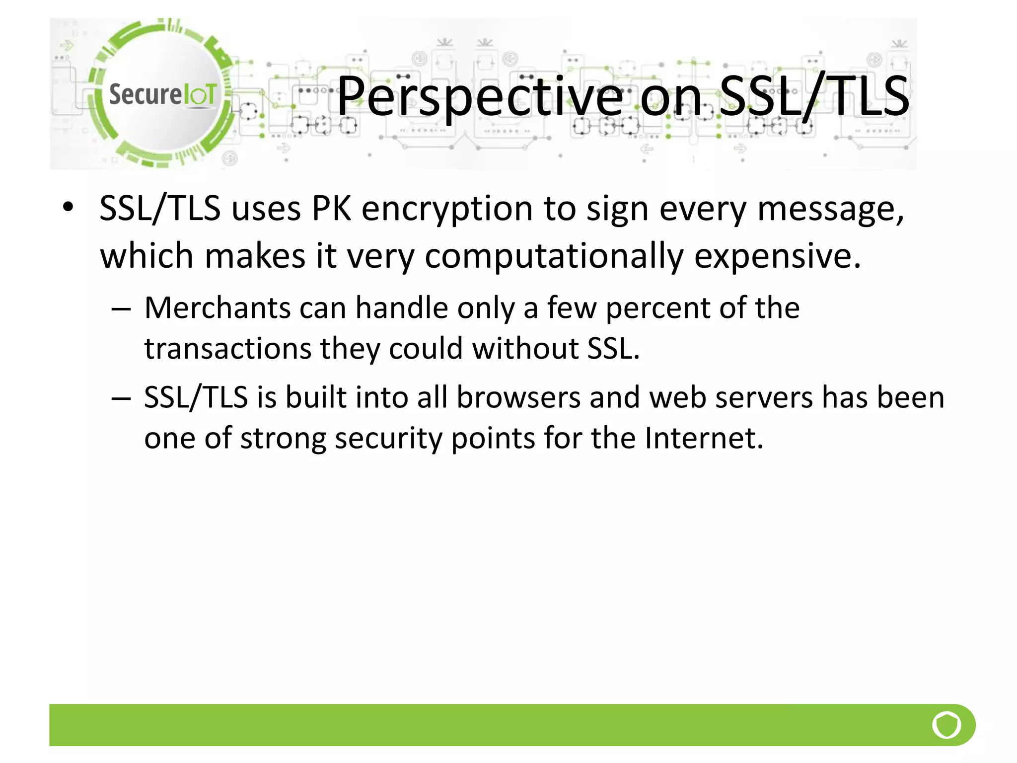 Perspective on SSL/TLS
• SSL/TLS uses PK encryption to sign every message,
which makes it very computationally expensive.
– Merchants can handle only a few percent of the
transactions they could without SSL.
– SSL/TLS is built into all browsers and web servers has been
one of strong security points for the Internet.
 