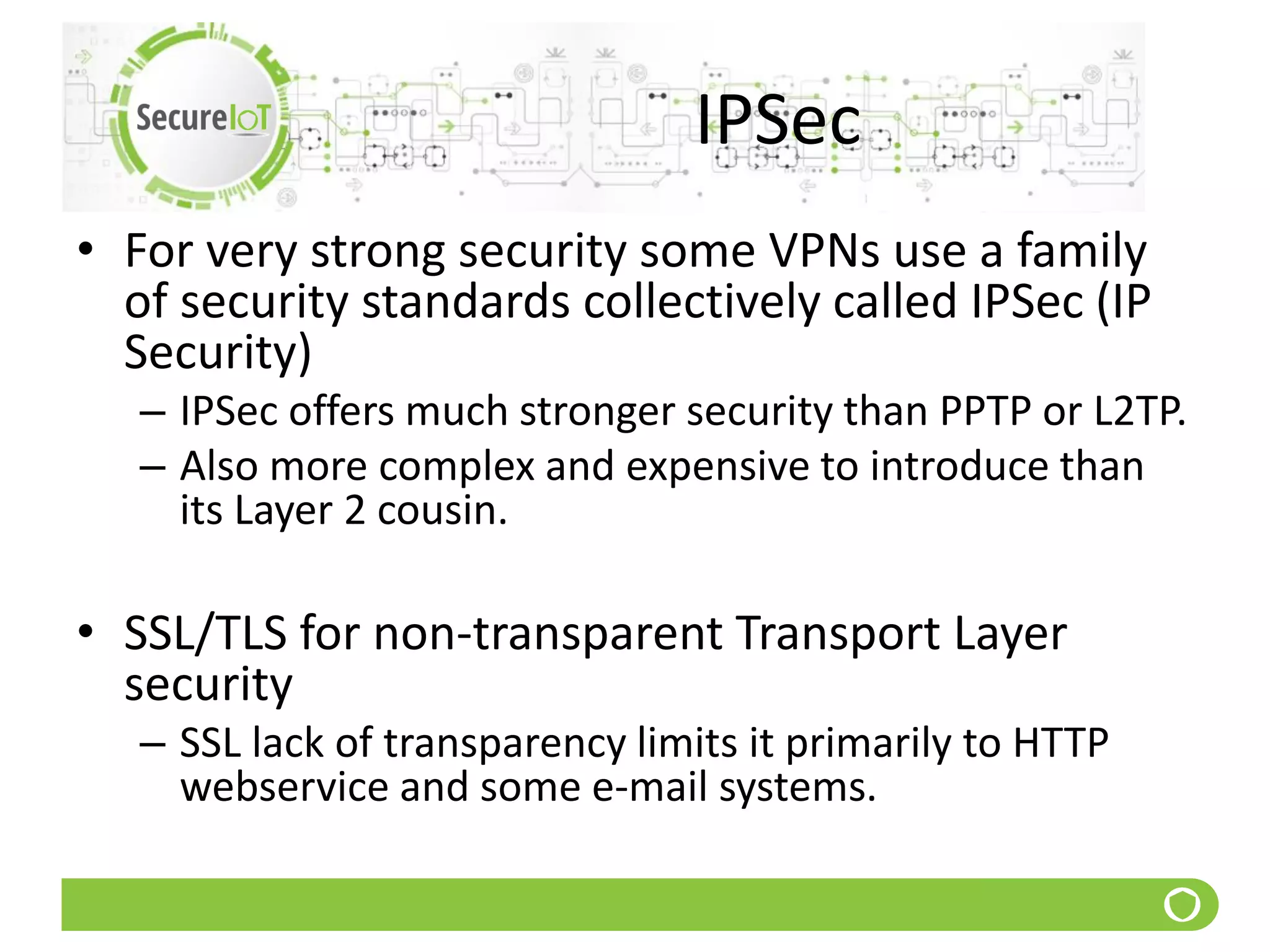 IPSec
• For very strong security some VPNs use a family
of security standards collectively called IPSec (IP
Security)
– IPSec offers much stronger security than PPTP or L2TP.
– Also more complex and expensive to introduce than
its Layer 2 cousin.
• SSL/TLS for non-transparent Transport Layer
security
– SSL lack of transparency limits it primarily to HTTP
webservice and some e-mail systems.
 