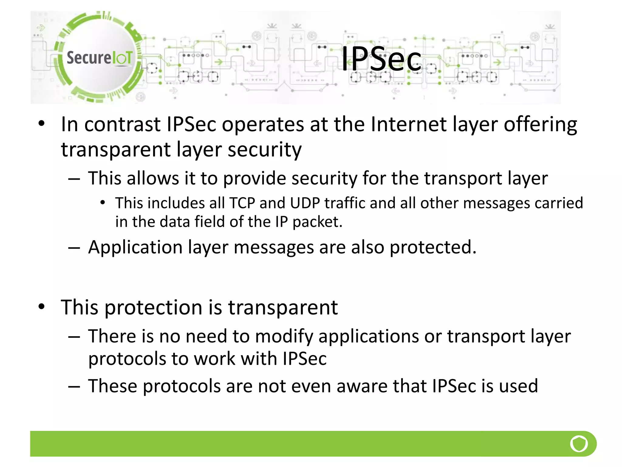 IPSec
• In contrast IPSec operates at the Internet layer offering
transparent layer security
– This allows it to provide security for the transport layer
• This includes all TCP and UDP traffic and all other messages carried
in the data field of the IP packet.
– Application layer messages are also protected.
• This protection is transparent
– There is no need to modify applications or transport layer
protocols to work with IPSec
– These protocols are not even aware that IPSec is used
 