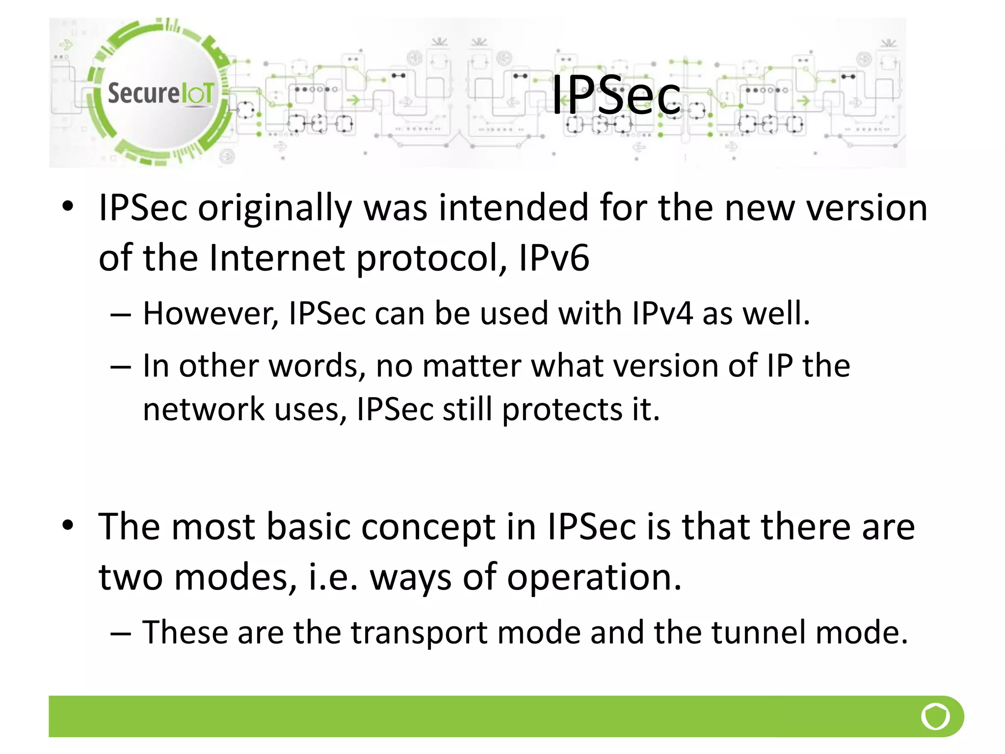 IPSec
• IPSec originally was intended for the new version
of the Internet protocol, IPv6
– However, IPSec can be used with IPv4 as well.
– In other words, no matter what version of IP the
network uses, IPSec still protects it.
• The most basic concept in IPSec is that there are
two modes, i.e. ways of operation.
– These are the transport mode and the tunnel mode.
 