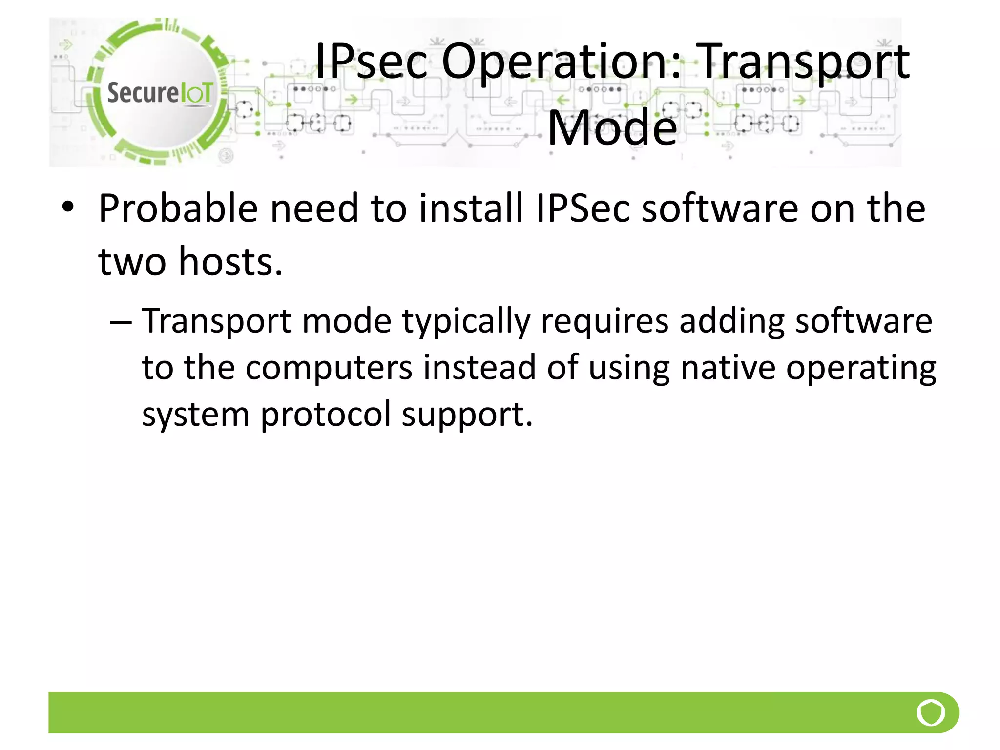 IPsec Operation: Transport
Mode
• Probable need to install IPSec software on the
two hosts.
– Transport mode typically requires adding software
to the computers instead of using native operating
system protocol support.
 