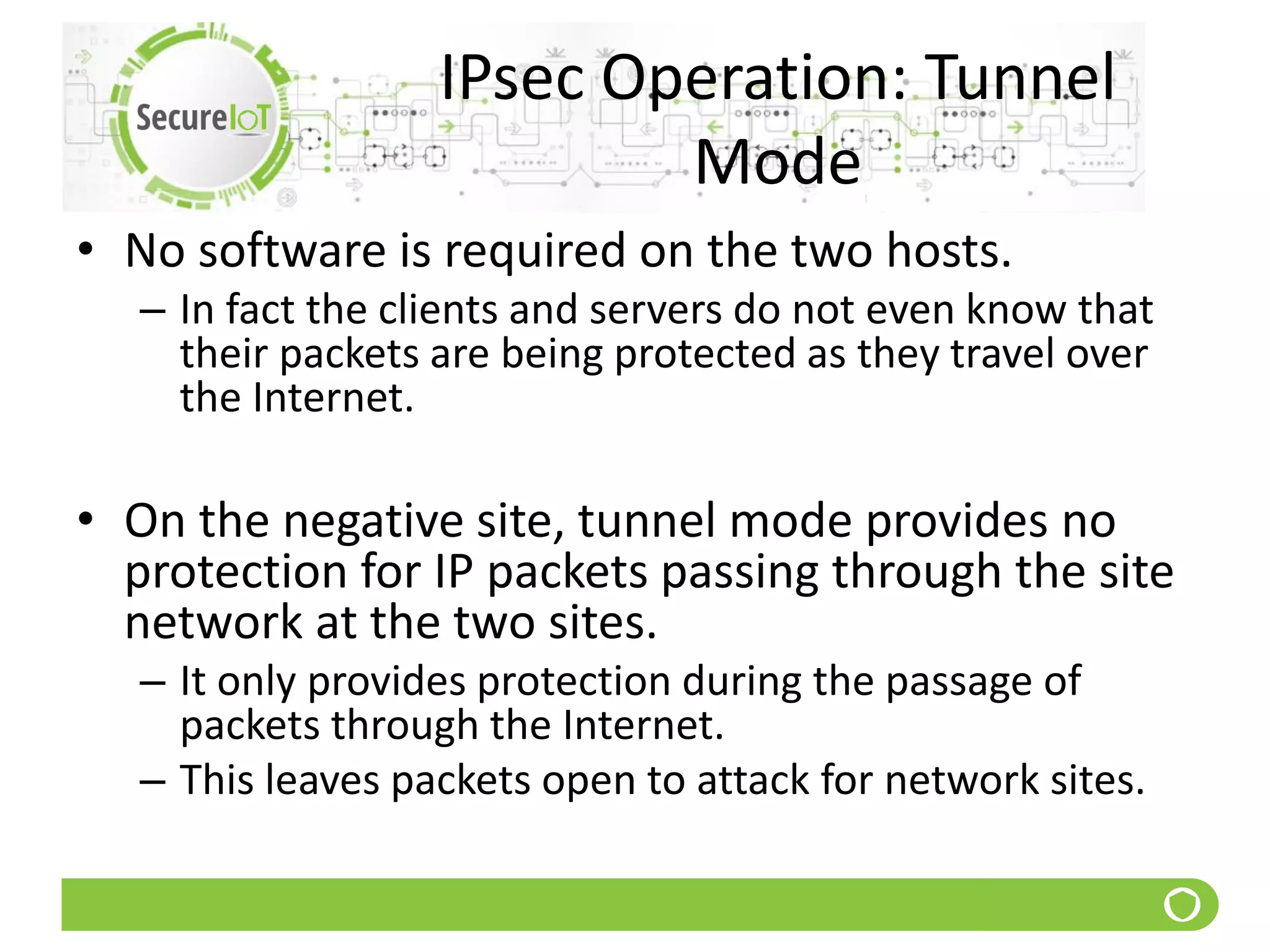 IPsec Operation: Tunnel
Mode
• No software is required on the two hosts.
– In fact the clients and servers do not even know that
their packets are being protected as they travel over
the Internet.
• On the negative site, tunnel mode provides no
protection for IP packets passing through the site
network at the two sites.
– It only provides protection during the passage of
packets through the Internet.
– This leaves packets open to attack for network sites.
 