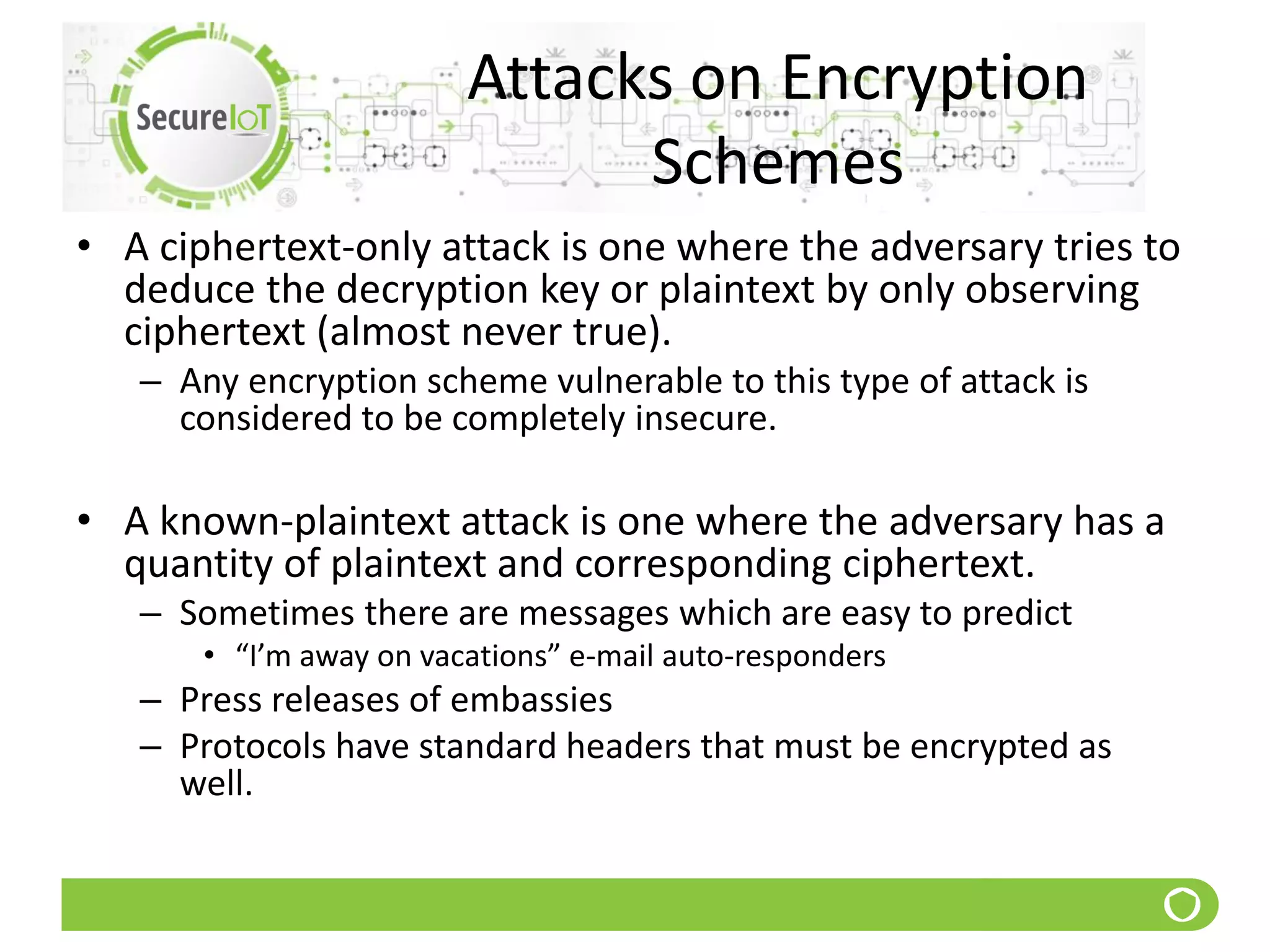 Attacks on Encryption
Schemes
• A ciphertext-only attack is one where the adversary tries to
deduce the decryption key or plaintext by only observing
ciphertext (almost never true).
– Any encryption scheme vulnerable to this type of attack is
considered to be completely insecure.
• A known-plaintext attack is one where the adversary has a
quantity of plaintext and corresponding ciphertext.
– Sometimes there are messages which are easy to predict
• “I’m away on vacations” e-mail auto-responders
– Press releases of embassies
– Protocols have standard headers that must be encrypted as
well.
 