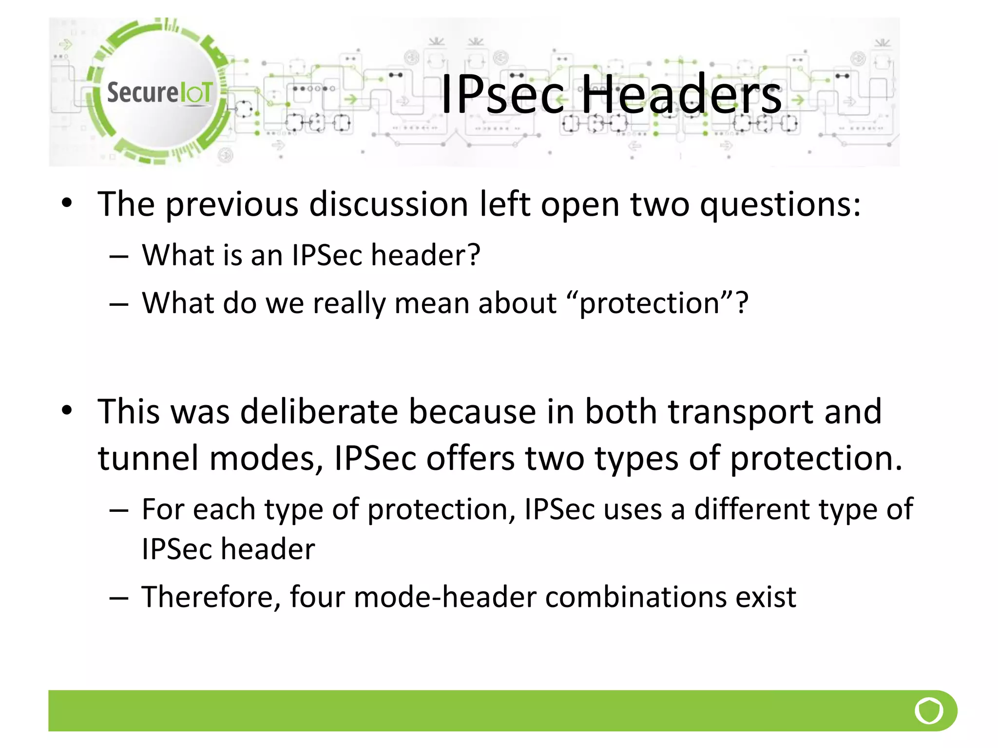 IPsec Headers
• The previous discussion left open two questions:
– What is an IPSec header?
– What do we really mean about “protection”?
• This was deliberate because in both transport and
tunnel modes, IPSec offers two types of protection.
– For each type of protection, IPSec uses a different type of
IPSec header
– Therefore, four mode-header combinations exist
 
